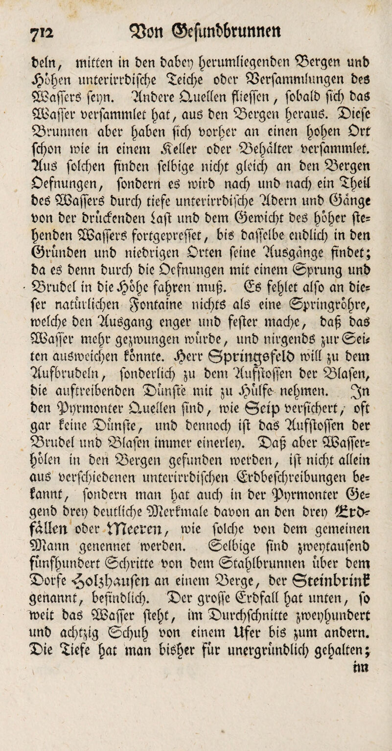 betn, mitten in ben babei) ^erumfiegenben Sergen tmb Jpofien untertrrbifd>e ^eicf>e ober Serfammhmgen beö SBafferg ferm, ‘itnbere Clueften fUeffcn, fob alb fid) bag SBaffer oerfammlet fiat, aug ben Sergen f)eraug. ®iefe Srtmncn aber §aben jid) Dörfer an einen ficken Drt fd)on rote in einem .Setter ober Sef alter berfammlet, ^fttg folgen finben felbige nid)t gleicf) an ben Sergen Oefnungen, fonbern e£ rnirb nad) unb nad) ein ‘Jfeil beg £Bajferg burd) tiefe unterirrbifefe Ttbern unb ©dnge Don ber bruefenben iaft tmb bem ©eimd)t beg fofer jtc= fenben SBaffetg fortgepreffet, big boffeibe enbltd) in ben ©rünben unb niebrigen Orten feine 'Xuggdnge finbet; ba eg benn burd) bic Dcfntmgen mit einem ©prung unb Srubel in biedjofe fafren muf. €g fehlet alfo an bie= fer natütdid)en Fontaine nid)fg alg eine ©pringrofre, me(d)e ben TCuggang enger unb fefter mad)e, baf bag Gaffer mefr gelungen mürbe, unb nirgenbg $ut*©eu ten augmcid)en fonnte, $err ©pnngefeU) mit in bem 7(ufbrube(n, fonberltd) §u bem 3(ufjbjfen ber Slafen, bic auftreibenben fünfte mit $u Jpülfe- nehmen. ben sPprmonter Clueden ftnb, mie ©dp berftd)ert, oft gar feine Sunfie, tmb bennod) ift bag Ttufjlojfen ber Srubel unb Siafen immer einerlei)« ©af aber ®ajfer= folen in ben Sergen gefunben werben, ifl: nicf;t affein aug Pcrfd)iebenen unterirrbifd)en (Srbbefrfreibungen be* fannt, fonbern man hat and) in ber fPt)rmonter ©e= genb brei) beudid)e ^Jterfmale baron an ben brep fallen ober tTTeeren, wie fold)e Den bem gemeinen 33tann genennet werben. ©elbtge ftnb ^meptaufenb fünffunbert ©d)ritte Don bem ©taflbrunnen über bem $)orfe ^ol5l)aufen an einem Serge, ber ©tembnnE genannt, befinblid). X)er groffe (Erbfatt fat unten, fo weit bag SBaffer fteft, im ®urd)fd)nitte ^mepfunbert unb ad)t^g ©d)uf Don einem Ufer big $um anbern. S)ie ^iefe fat man bigljer für unergrünblid) gefalten^