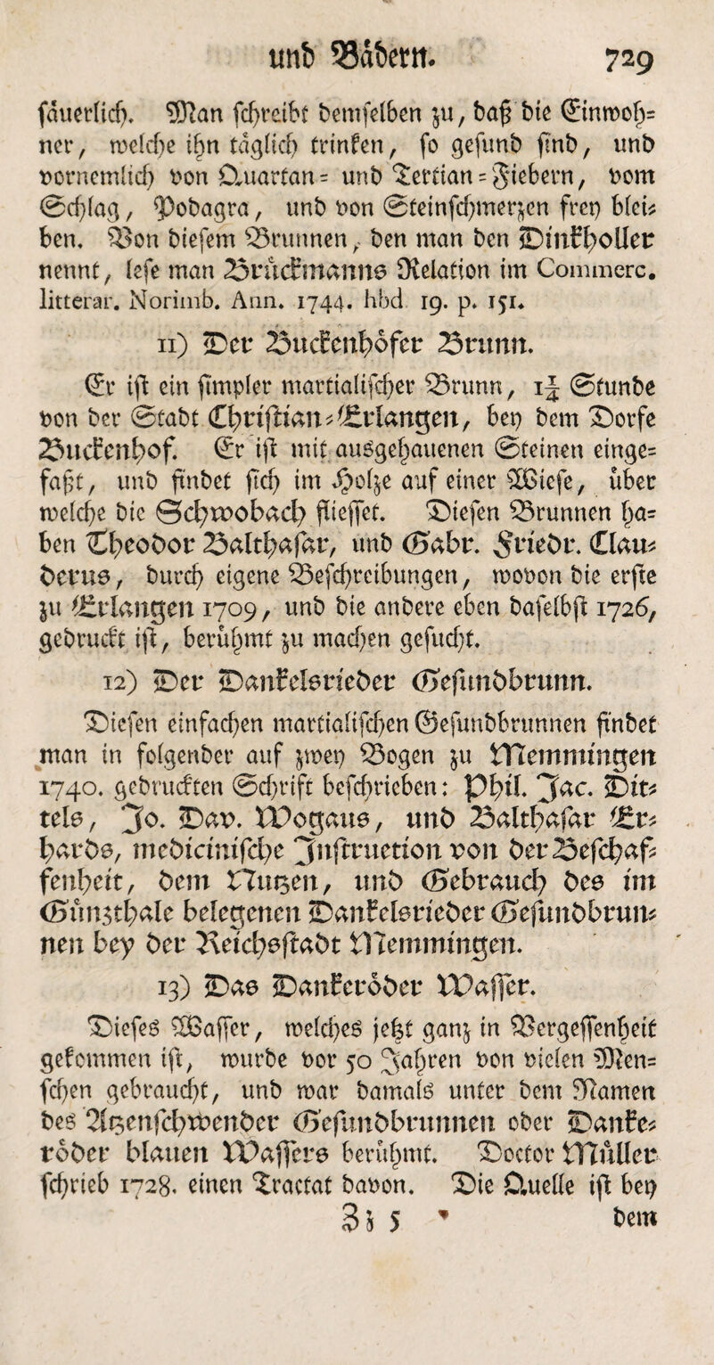 unb 33dt>em. fauerficf). <3ian fcf>reibc bemfd&en ’9u, bafj bte <JinrooIj= net*, tne(d)e ibn tdg(icf) trinfen, fo gefunb fmb, unb notnemlicf) non Datartan = unb ?erfian = fiebern, twm Scfüag, <Pobagta, unb non Steinfd)metften frei) bkb ben. Son biefern Stunnen ben man ben SDtntbollet nennt, tefe man Sntdmanne Relation im Commerc. litterar. Norimb. Ann. 1744. hbd 19. p* 151* * ■ <\ ■ 11) Set Sudenbbfet Sn mit. <£t ift ein fmtplet mattialifcfjet Stunn, if Stunbe non bet* Stabt CbrtfftanErlangen, bet) bem Sotfe SucEcn^of. (£t ijl mit augge^auenen Steinen einge= faßt, unb ftnbet jtdj im Jpotje auf einet äßiefe, übet tne(d)e bic Scbroobad) flieffet. Siefen Stunnen \)a= ben Cb^bor Saltbafat, unb ©abr. Garn betue , burefj eigene Sefcfytctbungen, tuooon bie erfte ju Erlangen 1709, unb bie anbete eben bafeibft 1726, gcbtuift ift, betü^mt $u machen gefucf)t. 12) ©er SanMerieber (Btfunbbtunn. Siefen einfachen mattia(ifcf)en ©efunbbtunnen ftnbet man in fofgenbet* auf jroep Sogen ju Hlemmmgen 1740. gebrueften Sef)tift befcbticben: Pbd. 3ac‘ Sit* tele, 3°* £><**>• iPogaue, unb Saltbafat batbe, mebtemtfebe jfaftruetton ton betSefcbaf* fenbett, bem Hugen, unb (Sebtaud? bee tut önmstbale belegenen SanEelerieber (Bcfunbbtuih neu bey bet 2\e?d;efiabt tKemmingen. 13) Sae Sanfetobet XPafier. SiefeS Sßaffet, me(d)e$ jefet gan^ in Setgejfenbeiü gekommen ift, tnutbe not 50 Sagten non nieten 3ften= fcf>en gebtaudjt, unb mat barnate untet bem tarnen be^ 2tt3^nfcbtbenber ©efunbbtunnen obet* Sanfe* tobet blauen XPaffere beeüfmtt. Soctot XYlhüct fcfjtteb 1728. einen Xtactat banon. Sie Cluefie ift bep BiS * bem