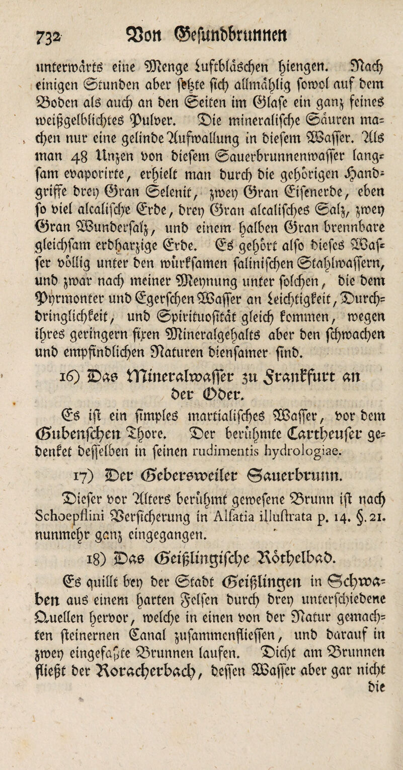 unfetmdrfg eine SRenge luftbldöcf)en ^tengert. 5Ttad) einigen ©fünften aber fe|fe f'd) aUmd^lig fornol auf ftem Soften als and) an ften ©eiten im ©iafe ein gan^ feines weißgelblidjtes pufftet4. Sie minera(ifd)e ©duren ma= » d)en nur eine geünfte dufmallung in ftiefem 5Baffer. 7ÜS man 48 Urnen fton ftiefem ©auerbrunnenwafier lang* fam eftapotirte, erlieft man fturd) ftie gehörigen Jpanft- griffe ftrep ©ran ©elenif, jroep ©ran ©ifenerfte, eben fo ftiel a(califd)e ©rfte, ftrep ©ran aicalifefjes ©alj, $mep ©ran SBunfterfaKj, unft einem f^aiben ©ran brennbare gleicfyfam erft§arjige ©rfte. ©S gefrort alfo ftiefes ®af* fer ftoilig unter ften rourffamen fa(imfd)en @fa£(maffern, unft jmar nad) meiner SRepnung unter folgen , ftie ftem 5>prmonfer unft ©gerfcf)en5ßajfer an leidjtigfeit^urdjs ftrtnglic^feif, unft ©pirifuojtfdf gleich fommen, wegen if>res geringem ftjren 5Rinera(gebaitS aber ften fd)wacben unft empftnftücben SRaturen ftienfamer ftnft. 16) ©ae iTlmeraltDaffer 31t ^ranffurt an bet (Döer. ©s tfl ein ftmpies marttafifdjeS SOBaffer, ftor ftem (Bnbenfdjen ^ore, ©er berühmte Cartbeufer ge= ftenfet ftejfelberi tu feinen rudimentis hydrologiae. 17) ©er (Scbevevocüet Sauerbrunn. ©iefer ftor TÖterS berühmt gemefene Srunn ift nach Schoepfiini ffierfkberung in Aifatia illuftrata p. 14. §.21. nunmehr genj eingegangen. 18) ©ae (Bei$linv;ifd)C Hotbelbat). ©s quillt bep fter ©taftf (Beinlingen in Sd^wa- ben aus einem garten Reifen fturd) ftrep unterfd)ieftene Cluellen herftor, meiere in einen Don fter Sftafur ge«tadj= ten fieinernen ©anai jufammenfueffen, unft ftarauf in jmep eingefaßte Srunnen laufen. ©icf;f am Sntnnen fließt fter ^oracfyerbad?, ftefjen SDBalJer aber gar nicht