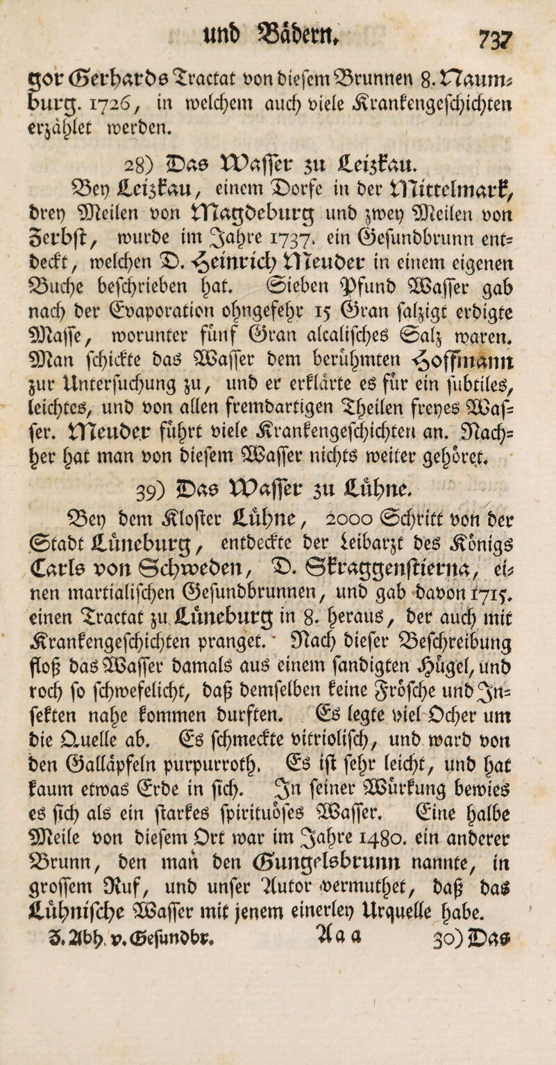 gortöerl^arbs^ractat t>on biefem 23runnen 8,Z7aunu bürg. 1726, in welchem and) Piele Äranfengefdpcbten erjaget werben. 28) ©ae U)affer 311 Cetsfau. 23et) üetsbau, einem ®orfc in ber ilüttefmarf, bret) teilen non tTJagbeburg unb pet) teilen ron 3erbp, würbe im ^Japre 1737, ein ©efunbbrunn ent= beeft, welchen 2). ^emrtd; ÜTeuber in einem eigenen SSucfye befcf>rieben pat. ©ieben ^)funb SBafler gab nad) ber ©Paporation ofpgefe^r 15 ©ran falpgt erbigte SJlajfe, worunter fünf ©ran alcalifd)es ©alj waren. Sftan fdjicfte bas SOGaffer bem berühmten ^offmamt int Unterfucbung $u, unb er erfldrte es für ein fubttles, leichtes, unb Pon allen frembartigen ^peilen frepes $Gaf= fer. tTleuÖe.r führt Piele Äranfengefd)icbteu an. 3?acb= pr §at man Pon biefem SÖJafler nichts weiter gehöret. 39) ©ao XDafjer 51t SMfym. 35et) bem Älopet £üf)ne, 2000 ©cbtitt bon ber (Stabt ßnmeburg, entbeefte ber ieibarjt bes Königs Carle von ©dweöen, *£>. ©fraggenflterna, eb nen martialifdjen ©efunbbrunnen, unb gab baPont7i?, einen £ractat p Cuneburg in 8. beraub, ber auch mit Äranfengefcbidpn pranget.v 9Racf> biefer SSefcbreibung Pop bas ^Baffer bamals aus einem fanbigten JJmgel, imb rod) fo fcbwefelicbt, bap bemfeiben feine 5rofd)e unb;Jn= feften naf)e fommen burften. Ss (egte piel Dcper um bie Dmelle ab. Ss febmeefte Pitriolifcf), unb warb pon ben ©allapfeln purpurrotlj. Ss ip fefw Webt, unb pat faum etwas Srbe in pd). %n feiner SÖSürfung bewies es pcb als ein parfes fpirituofes SÖßajfer. Sine palbe üKeile Pon biefem Ort war im 3abrß *48o. ein anberer SStunn, ben man ben önmgrtebrunn nannte, in grojfem DJuf, unb unfer ‘ilutor wermutpet, bap baS Cubmfcfye 3Bafler mit jenem einerlei) Urquelle habe. 3. 2lbb« v« (Be funbbr, a a 30) ©4$