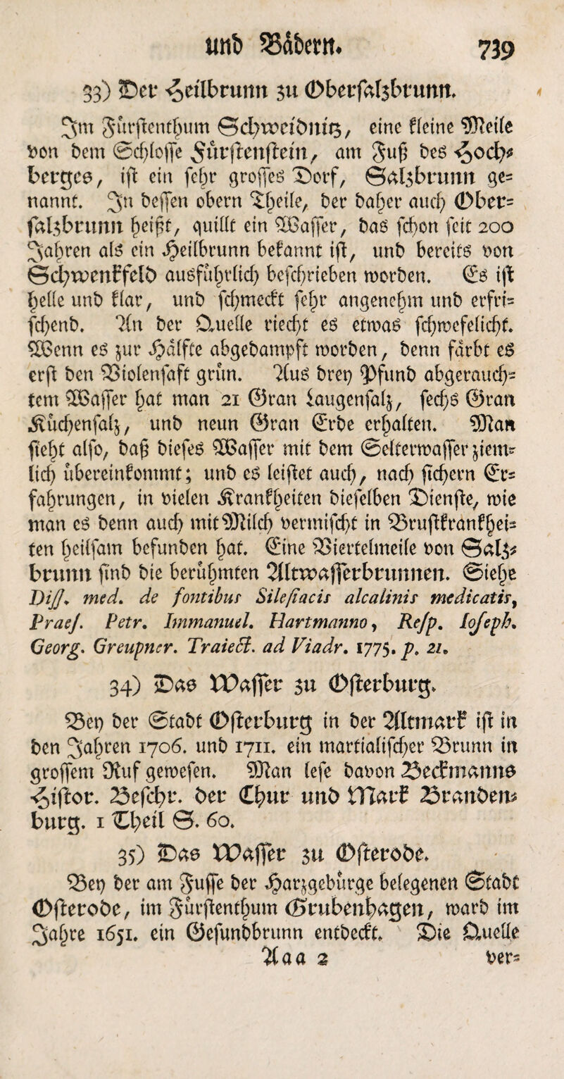 33) ÜDcf ^etlbrun» 311 (Dbetfftlsbfuntt. Jurfienthum ©d^reeibm's, eine deine 5ftei(e Don bem @d)lojfe ^firjlenftem, am 5u£ btö <$od)t bergee, ifl ein febr groffcö X)otf, ©al$bruim ge= nannt. 3n Neffen obern ^heile, bet* ba^cr aucf> (Dber= fafebrunn bdfit, quittt ein ^Baffer, bao febon feit 200 fahren afe ein Jjeilbrunn begannt ift, unb bereits Don ©d?wenEfelö auöfub>tdirf> betrieben worben. ©s i(t bette unb dar, unb fd)me<ft fef)t angenehm unb erfri* fcfyenb. lln bet* Ctuette riecht es etwas fd)wefelicf)f. SBScnn es jur Raffte abgebampft worben, benn färbt es erft ben SStolenfaft grün. 2(uS bret) 5>funb abgerauef)- fern Sßajfer hat man 21 ©ran iaugenfalj, fecf>6 ©ran Äudjenfafj, unb neun ©ran ©t*be ermatten. 3Kan fte^t a(fo, ba£ biefes SBajfet* mit bem ©etterwaffer $iem- lief) ubereinfommt; unb cs (eipet aud), nach feiern ©r= fahrungen, in Dielen Äranf beiten biefelben JMenfe, wie man es benn auch mitSÖiilcb Dermifd)t in 33ruffrdnf§eis ten beilfam befunben bat. ©ine 93iertelmei(e Don ©al3* bnmn fTnb bie berühmten Tlltvoafictbmnnm. ©iehe D//. med, de fontibur Sileßacis alcalinis medicatir9 PraeJPtffr. Immanuel, Havtmanno, lojeph, Georg. Greupncr. Traiefä. ad Viadr, 1775.jP. 2/. 34) tPaffer 311 (Djterbutg. 55et) ber ©tabt (Dffcrburg in ber 2(ltmatf ijt in ben fahren 1706. unb 1711. ein martialifcf;er 93runn in groffem Stuf gemefen. 9Kan lefe baDon 23ecEmann$ 23efcf>r. bet €hwr unö HlatC 23rani>en* bürg. 1 ttbeil ©. 60. 35) Waffer su (Dfteroöe. S5et) ber am ?5uffe ber Jparjgeburge belegenen ©tabt (Dftetobe, im gurfenthum (Stubenwagen, warb im ^abre 1651. ein ©efunbbrunn entbeeft. ®ie Cluette %aa % Der-