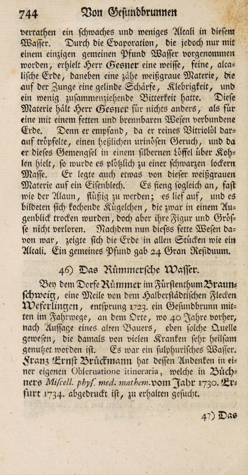 t>errat§ett etn fd)wad)eß unb wenigeß 3((ca(i in biefem SßBaffer. ©urd) bie Sbaporation, bie jcbcd? nur mit einem einzigen gemeinen Pfunb Sßaffer borgenommen worben, erlieft daerr (Bcenct eine weifte, feine, alca* lifcfyeSrbe, baneben eine jd^e metftgraue SSRaterte, bte auf ber Bunge eine getinbe Scharfe, Älebrigfeit, unb ein wenig jufammenjie^enbe 53itterfeit f^atte* 3Diefe SRaterie §d(t daerr (Segnet* für nicf>tö anberß, alß für eine mit einem fetten unb brennbaren ffiDefen berbunbene Srbe, ®enn er empfanb, ba er reineß 93itriolol bar= auf tröpfelte, einen Ijeftlidjen urinofen ©erud), unb ba er biefeß ©emengfel in einem ftlbernen loffel über Äo£= (en fjielt, fo mürbe eß p(6|(id) $u einer fdjwarjen (odern SRafle, Sr (egte and) etmaß ben biefer mei^grauen SOIaterie auf ein ©fenb(ed). Sß fteng fog(eid) an, faft wie ber ?C(aun, ftüftig ju werben; eß lief auf, unb eß Bitbetcit ftd) f ocfjenbe Äugelten, bte $mar in einem 7(u= genb(icf troden mürben, bod) aber if>regtgur unb @rof= fe nid)t berloren. 3ftad)bem nun biefßß fette 2Befen ba* bon mar, geigte ftd) bieSrbe in allen @tüden mie ein 2t(ca(i, Sin gemeineß pfunb 9<*b 24 ©ran Üveftbuum. 46) 5Dae ‘Kummtvfd)C XV&fftt. 55et) bem ®orfe “Klimmet im gurftentftum Statut* fcfymeig, eine DJtcüe bon bem dj?alberftdbtifd)en Sieden XPefetltngen, entfprung 1723. ein ©efunbbrunn mit« ten im Saftrwcge, an bem Drte, mo 40 JJafire borfter, nad) /Auflage eineß alten 23auerß, eben foldje Dmeöe gemefen, bie bamalß bcn bielen Traufen fcftr ftetlfam genutet werben ift Sß mar ein fulpfturtfcfteß 3Baftcr. ?£vtlft SrucFmamt fiat beften Ttnbenfen in ei* ner eigenen Obieruatione itineraria, welche in 23ud)- Itere Mifcell. pbyf med. matheni.vOXU jjdl)t 1730* ißt* fort 1734. abgebrueft ift, $u erhalten gefugt. 47) SDa$