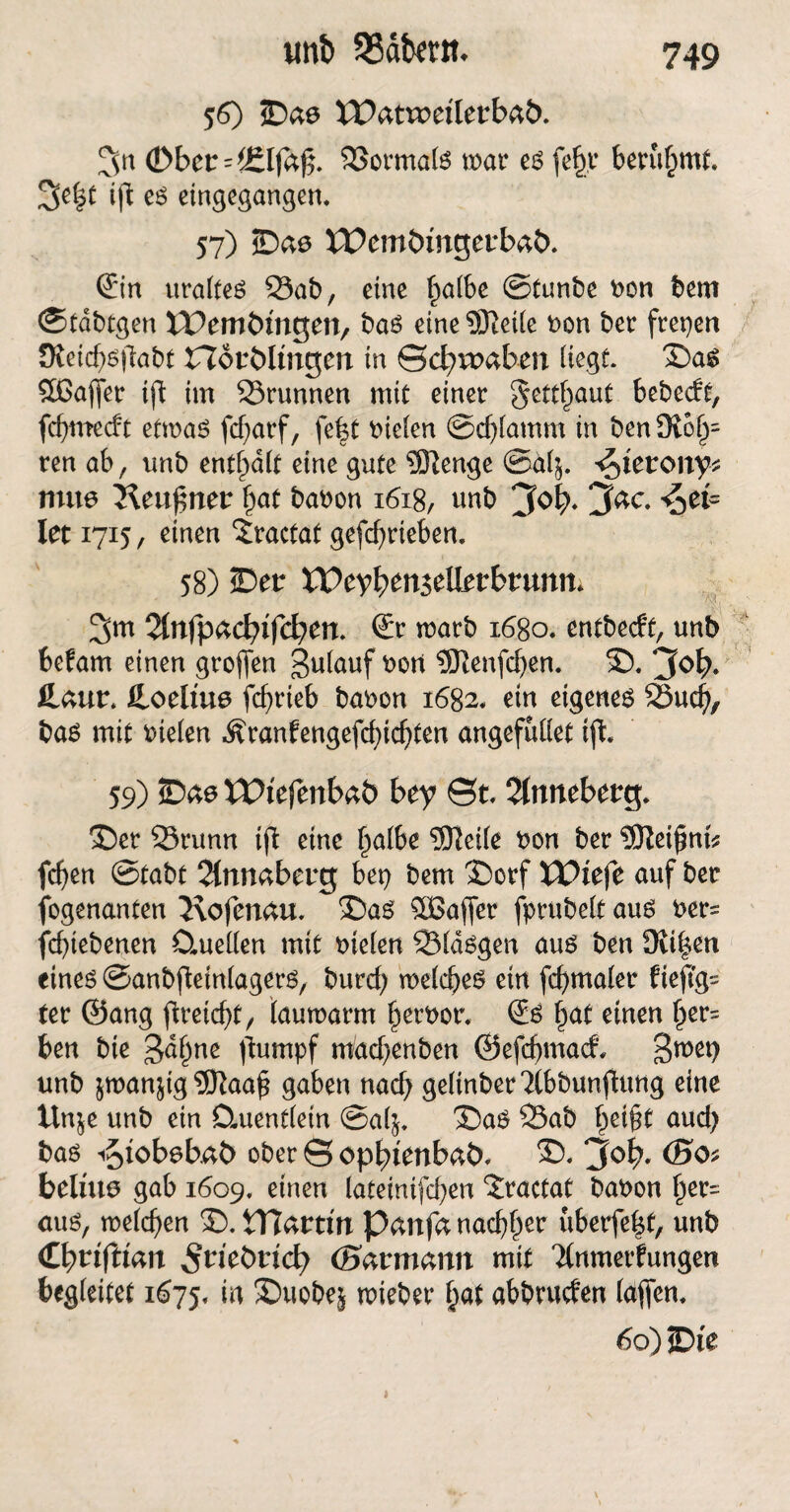 mb SSdfcertt. 56) ©ae IPattretlerbaö. 3n (Dbct'f£lfa$. Sormals trar es fef),t berühmt 3e|t ift es eingegangen. 57) ©as XPemömgerbab. @n uraltes Sab, eine fwlbe ©tunbe non bem ©tdbtgen IPemtungen, bas eine SÖfeife non ber freien JRetcf)S|labt Herblingen in ©cbrraben liegt. ©as £ßaffer ift im Srunnen mit einer §ettf)aut bebecft, fcfjmecft ettnaS fdjarf, fe|t fielen ©djlamm in ben 9i6l)= ren ab, unb enthalt eine gute ®enge ©älj. ^terony* nute Keufmer fjaf bat)on 1618, unb jfab* jfac. ^et« Iet 1715, einen “Jractat getrieben. 58) ©er XVeyben&tittbtmn. ■ ; ; •1 % ■ 3m ©r tnarb 1680. entbecft, unb befam einen großen gulauf rort 9Jlenfdjen. ©. jfe>b* fcaur* feoebue jcfyrieb baron 1682, ein eigenes Sud?, bas mit riefen ,^ranfengefd)id)ten angefullet iji 59) ©ae XVitfmbtö bey ©t, 2(nneberg. ©er Srunn t(l eine l)albe 3fteife non ber Sleißnt* fdjen ©tabt 2lnnaberg bet) bem ©orf JPtefe auf ber fogenanten 2\ofenau. ©as £Bafier fprubelt aus ner= fd)iebenen Ctuellen mit riefen Sldsgen aus ben 9li|en eines ©anbfletnlagers, burd; meines ein fd)maler fiej?g= ter ©ang fireic^t, lautnarm Terror. €s £at einen ()er= ben bie 3d§ne )lumpf miadjenben ©efdjmacf. 3met) unb jtnan^ig 9)}aa£ gaben nad) gelinber2lbbunfhmg eine ltn$e unb ein Quentlein ©alj. ©aS Sab f>ei§t aud) bas iSjtobebä?) ober © opbtenbaö, ©. j(ob. belüte gab 1609. einen lateinifdjen ‘Jractat baron §er= aus, tneld)en ©. tTJardn Pattfa nadlet uberfefct, unb Cb^fWan ^riebttcb (Savmann mit Tlnmerfungen begleitet 1675, w ©uobe& triebet Ijat abbruden (affen. 60) ©i'e 1