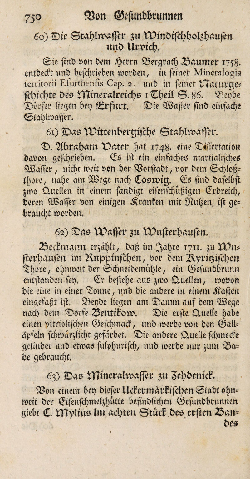 66) <Dte Qtcfylvoaflfer su lPmöifd;bol$l;aufcit imt> UrxHclp. @ie fmb bon bem $et*rn Sergratf) Säumer 1758. entbedt unb befcf>rteben werben, in feinet* Minemlogia territorii Efurthenfis Cap. 2, unb in feiner CTatuttre* fd)idjtc bce iTJtnemlmcfye 1 üpetl ©.86. Sepbe Dörfer liegen bep Erfurt Die SßJafler ftnb einfache ©tafjlwaflfer. 61) *Da@ XDittenbtvqifdje ©ml?taaffer. D. 2tbrßf)ßm üater £at 1748« eine Difertation haben gefeprieben. (£ß ift ein einfaches martialifcbeS SBafjer, nid)t roeit bon ber 93ergabt, bor bem ©d)lojs= tbore, nabe am $Bege nach Coeuntf £*ö fmb bafelbft §wo 0-ueüen in einem fanbigt eifenfebufngen (Srbreicb, beren Sßaffer bon einigen Äranfen mit Spulen, ift ge¬ braucht worben* 62) Dae VOaffet $u XVuftetfyaufen. SecEmarm erzählt, bap im 3a§re 1711* ju XViu ftetfycaifen im Kupptnfcfyen, ber bem i\yti%ifd)en 5£ore , ojwroeit ber ©cbneibcmufjle, ein ©efunbbrumt entfanben fep. ©r beflebe au$ ^wo Studien, woben bie eine in einer Senne, unb bie anbere in einem Mafien eingefaßt iji Sepbe liegen am Damm auf bem SSBege nad) bem Dorfe SenttEoru. Die erfte CtueCfe habe einen bitdolifd^en ©efebmaef, unb werbe bon ben ©al(= dpfeln fdjwärjljcbt gefdrbet. Die anbere CtueKe febmeefe geünbet unb etwa6 fulpburifcb, unb merbe nur $um Sa- be gebrandet. 63) Dae Ulmeralvraffer $u 5cf)öemcE, 93en einem bep bieferitcfermarfifd?en©tabtobn= weit ber ©fenfcbmeijfjutte befinblicben ©efunbbrunnen giebt € iTfylüts Im äd)ten StucE ,t>ee erften San= t>e&