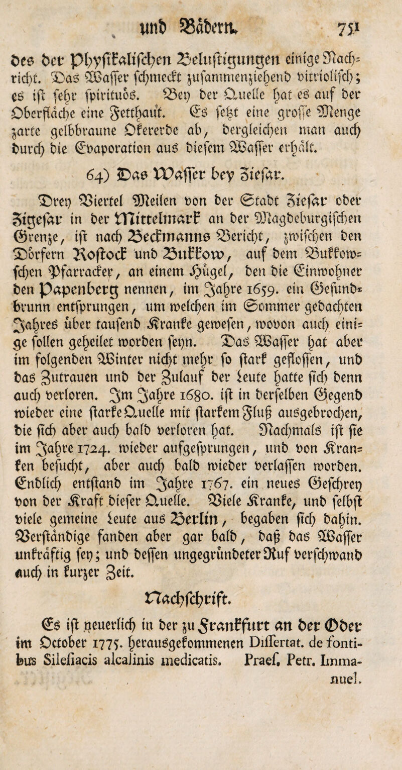 öee bet pf>yftfaltfcfyen 2Muffr'guttgen einige 31ad); rid)t. $)as SGajfet fdjmccft $ufanmtengel)enb bitriolifd); cs ifi fef)i* fptrituoS. 23et) bet* Ctuellc (30t es auf bet4 DberfÜdd)c eine getraut. <£s feist eine groffe Slenge jartc gelbbraune Df ererbe ab, bergleid)en man aud) burd) bie (Ebaporation aus biefem SBaffer erhalt. 64) SDae IPaffer bey Stefar. ©rep SSiertel teilen bon ber Stabt Stefan ober Sigefar in ber tTItttelmarf an ber SJtagbeburgifdjen ©renje, tft nad) 23ec£manne 23erid)t, jtmfdjen ben Dörfern JvofiocE unb 23ufbovo, auf bem Puffern- fd)en <Pfarracfep, an einem Jpügel, ben bie ©nwofmer ben Papenberg nennen, im 3a§re 1659. ein ©efunb* Brunn entfprungen, um meieren im Sommer gebauten 3af)reg über taufenb Traufe gewefen, woben aucf> eini= ge follen geredet roorben fepn. l^aS SÖBafier §at aber im folgenben hinter ntcf>t mel)r fo flarf gesoffen, unb bas Zutrauen unb ber 3ulauf ber ieute £atte ftcf> bemt aud) berloren. !gm 1680. ifl in berfelben ©egenb tbieber eine ftarfe Duelle mit jkrfemgluf* auSgebrod)en, bie ftef) aber auefj halb berloren f>af. Sftadjmals ift fie im 3>a§re 1724. roteber aufgefprungen, unb bon .f ran= fen befud)t, aber auch halb nneber berlafjen morben. ©nblicfy entflanb im 3a^re 1/67* ein neues ©efcfyreQ bon ber Äraft biefer Duelle. 23ie(e Äranfe, unb felbjt bielc gemeine ieute aus 23enlin, begaben jtd) baf)in. SSerftdnbige fanben aber gar halb, ba£ bas 56ajfer unfrdftig fep; unb befjen ungegrünbeterJRuf berfd?n?anb auch in fur^er 3eit. TXad){d)tift. €s ifl neuerlich in ber ju ^ranffttrt an ber (Döer im Dctober 1775. fperausgefommenen Differtat. de fonti- feus Silefiacis alcaJinis medicatis. Praef, Petr. Imma- . 1 , xiue’l.