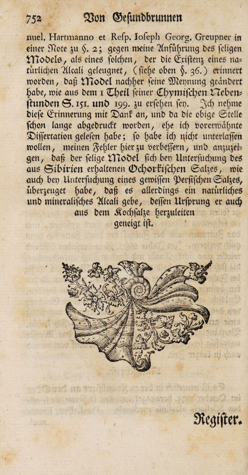 nuel. Hartmanno et Refp. Iofeph Georg. Greupner in einet* Sftote $u §. 2; gegen meine 2(nfuf)rung bes feligen tTJobefe, als eines felgen, bet* bte Sjcijfenj eines na= türltcfyen ?Xlcaü geleugnet, (jte|e oben §. 36.) erinnert worben, bap tYToÖel nachher feine Sftepnung gednbert habe, wie aus bem 1 C^eü feiner <ll>ymifd)m Hebern fhtnöen 0.151. unt> 199. &u erfe^en fcp. %d) nehme biefe Erinnerung mit ©auf an, unb ba bie obige (Steife fcfyon lange abgebrucft worben, ef)e ich vorerwähnte £)iffertation gelefen habe; fo habe ich unterlaßen wollen, meinen fehler hierzu verbefern, unb an§ujei= gen, bah bet* felige tHoöel ftd) bep Unterfuchung bes aus Sibirien erhaltenen (Dd)OvUfd)en ©altes, wie auch bep Unterfuchung eines gewiften 5)erftfchen ©al^es, überzeuget hake, baß eö allerbings ein natürliches unb mineralifches 'Xlcali gebe, beffen Urfprung er auch aus bem Äochfalje ^erjuletten geneigt ijt / Steiften