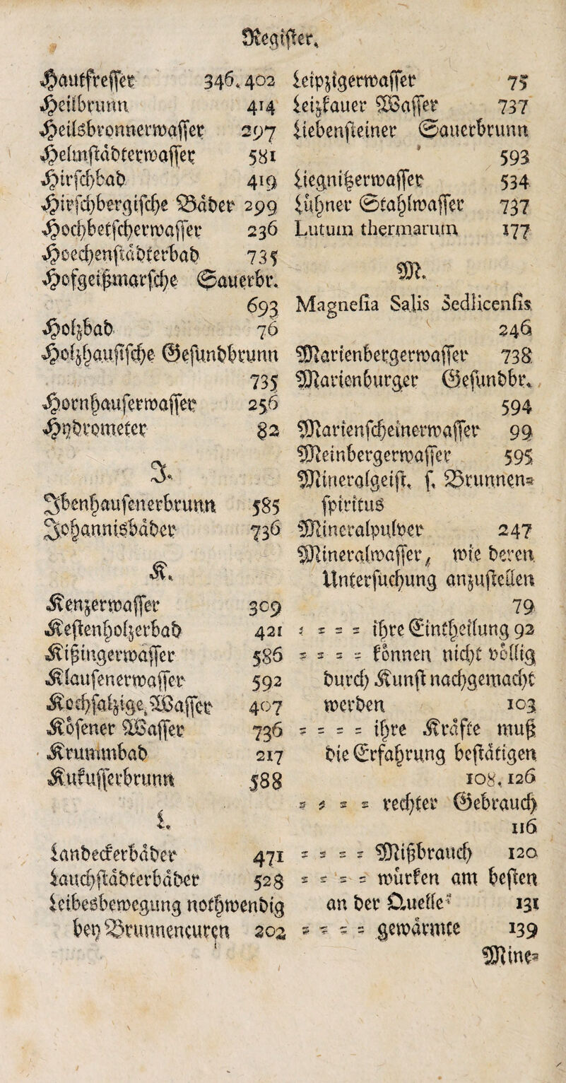 J&autfrefiet 346* 402 $eiibnmn 414 ^ettebvonnermaffet 297 ^elinftabtetwaflep 581 4>itfcf)büb 419 $i?f#ergifcf>e 23dber 299 ^ocbfefcfyerwaffer 236 ^oed)enff dbterbab 735 ^ofge$inatfcf;e ©attetbt\ ^93 ^o^bab 76 ^of}|a.u|tf^e ©efünbbrunn 735 ^otnlauferroaffep 256 4>pbt’QmeCep §2 3* 3ben|aufenetbrunn 585 ^ofjannisbabep 736 ; '• ’• ■  - & Äenjermaflfetr 309 Äefkn^o^erbab 421 ^tpmgenaajfer 5 86 Ädaufenetmaffer 592 M 0 ä}fa^ige( Raffet 407 Äefenet ^LBaffer 736 * ^tummbab 217 Äufuffeebrunn 588 i ianbedferbaber 471 iaucE^dbferbdbeü 523 ieibeöbemcgung noffjwenbtg bep^tunnencurcn 303 letp^igermaffer 73 iet^fauer ®affet 737 iiebenftemer ©auerbrunn 593 iiegm|erwaffet 534 iufjner ©tafjhnaffer 737 Lutum thermarutn 177 m. Magnefia Salis Sedlicenfe 246 551attenbetgerma{Tet 738 5Karien6urger ©efunbbr* 594 ?Okmnfd)emetwaffer 99 ®leinbergerma(Tct’ 595 SFctnerafgetfL f, Brunnen* fpirituö !0lineratpu(per 247 ?Mimxd\va)\et f n>te bereit. Unterfücfyung anjuftettet* 79 i = = * tfjte ©ntfj.e{(ung 92 9 5-s ? formen nietet fceüig burd) Äunff nacf)gemad)t werben 103 ? = = = if)re Ärafte mug bie (Erfahrung beftddgen 108,126 9 * 2 * ved)fer ©ebraud) 116 5 * s r 9Dii£braiu$ 120 * s = = würfen am beflen an ber Ctuefle* 131 * * ^ - gewdrmce 139 i
