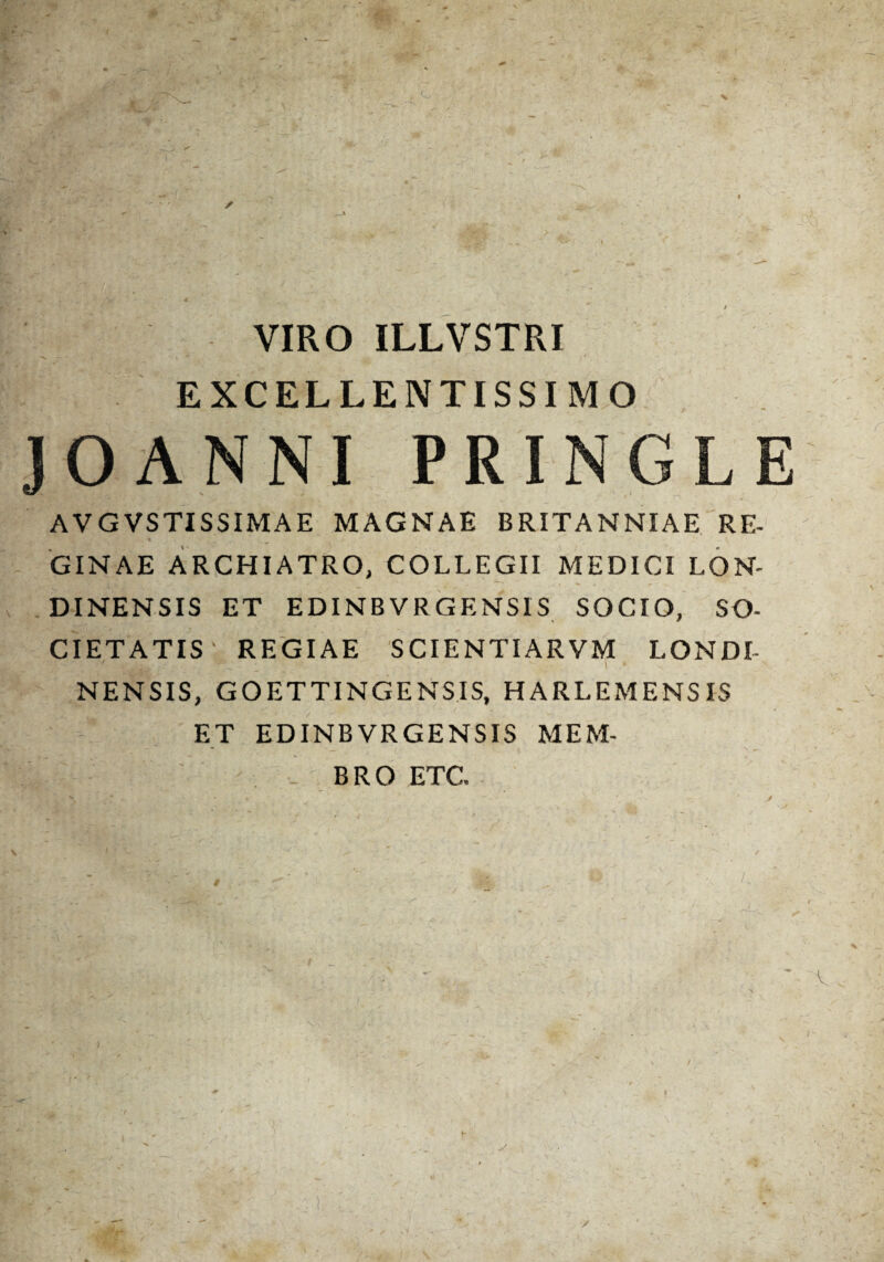 . - > -. V. . .'»• r ■ . ; - - . - - — — — -«* ■ • * VIRO ILLVSTRI ■*< — ~ . t ' t * EXCELLENTISSIMO JOANNI PRINGLE AVGVSTISSIMAE MAGNAE BRITANNIAE RE- GINAE ARCHIATRO, COLLEGII MEDICI LON- DINENSIS ET EDINB VRGENS1S SOCIO, SO¬ CIETATIS' REGIAE SCIENTIARVM LONDI- NENSIS, GOETTINGENSIS, HARLEMENSIS ET EDINB VR GENS IS MEM- “ - _ , N ^ .1 ' BRO ETC v * ' ' / /f - ' ' - . _ ‘ i- ■ t r );■ •„ . ' . ' *- ' ' / * .. ^ ' S • • 7 . v ■ »* , ^ - - ✓