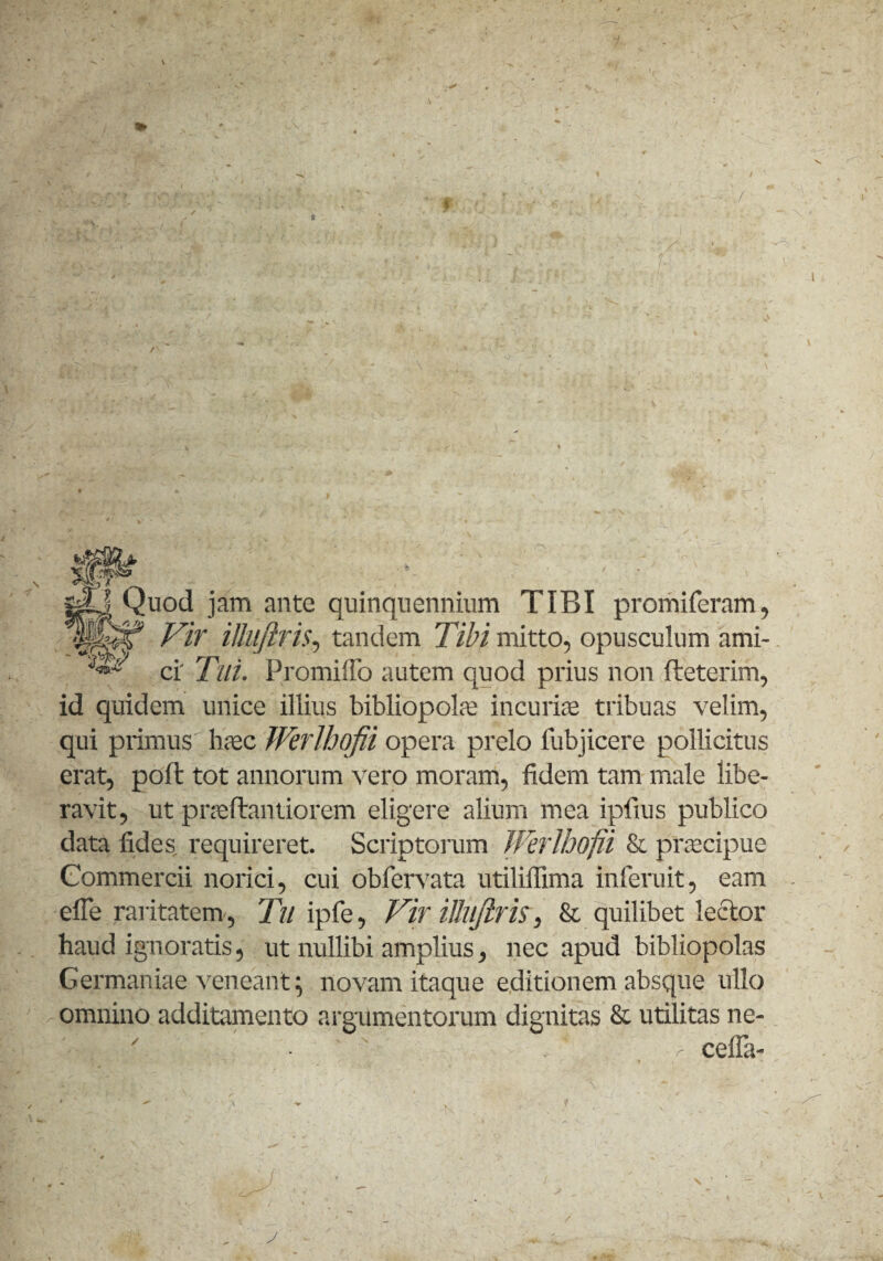 j-O Quod jam ante quinquennium TIBI promi feram, Vir illujiris, tandem Tibi mitto, opusculum ami- ^ ci' Tui. Promilfo autem quod prius non fteterim, id quidem unice illius bibliopola; incuria; tribuas velim, qui primus haec JVerlhqfii opera prelo lubjicere pollicitus erat, poli: tot annorum vero moram, fidem tam male libe¬ ravit, ut pneflantiorem eligere alium mea ipfius publico data fides, requireret. Scriptorum Werlhofii & praecipue Commercii norici, cui obfervata utiliffima inferuit, eam efle raritatem, Tu ipfe, Vir illujiris, & quilibet lector haud ignoratis, ut nullibi amplius, nec apud bibliopolas Germaniae veneant; novam itaque editionem absque ullo omnino additamento argumentorum dignitas & utilitas ne- celfa- r