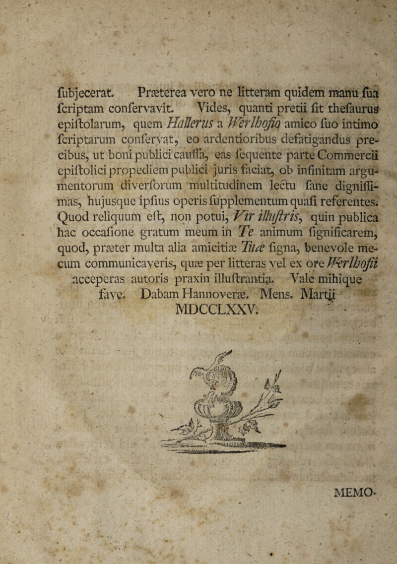 I * I . ' /■ fubjecerat. Praeterea vero ne litteram quidem manu fua fcriptam confervavit. Vides, quanti pretii fit thefaurus epiftolaram, quem HaUerus a Werlhofiq amico fuo intimo fcriptarum confervat, eo ardentioribus defatigandus pre¬ cibus, ut boni publici cauffa, eas fequente parte Commercii epiftolici propediem publici juris faciat, ob infinitam argu¬ mentorum diverforum multitudinem lectu fane dignifli- mas, hujusque ipfius operis fupplementum quafi referentes. Quod reliquum e it, non potui, Vir iUiiJiris, quin publica hac occafione gratum meum in Te animum fignificarem, quod, praeter multa alia amicitiae Tua figna, benevole me- cum communicaveris, quae per litteras vel ex ore fPerlhofii acceperas autoris praxin illuftranti;t. -Vale mihique fave. Dabam Hannoverae. Mens. Martii MDCCLXXV. MEMO-