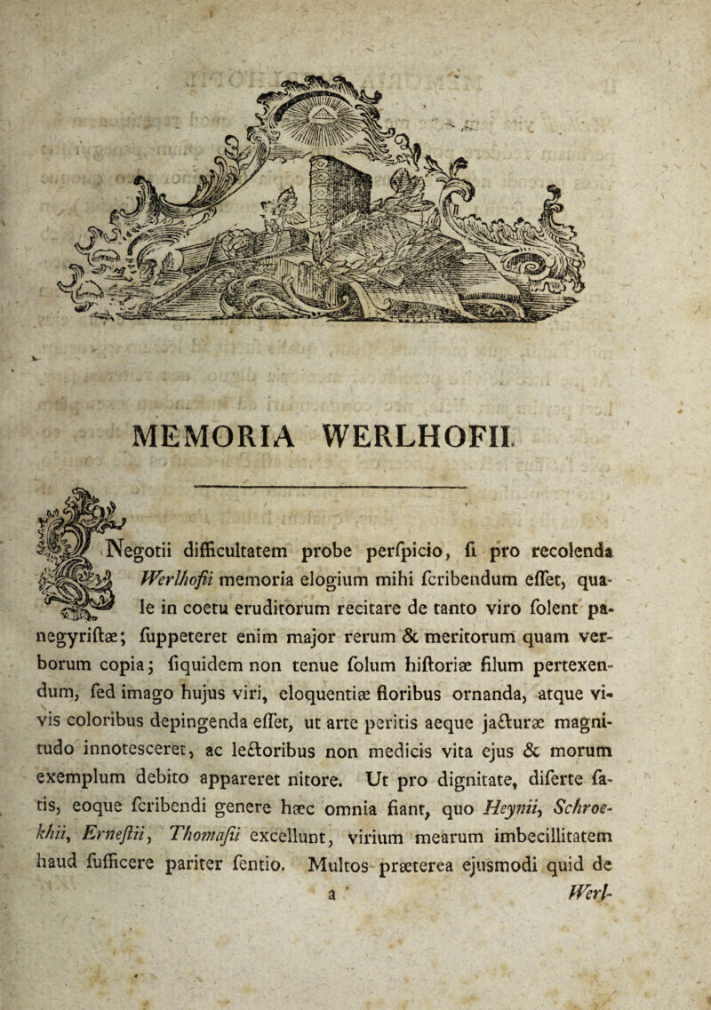 MEMORIA WERLHOFII Negotii difficultatem probe perfpicio, fi pro recolenda fVerlhofii memoria elogium mihi fcribendum effiet, qua* le in coetu eruditorum recitare de tanto viro folent pa- negyriftae; fiippeteret enim major rerum & meritorum quam ver¬ borum copia 3 fiquidem non tenue folum hiftoriae filum pertexen¬ dum, fed imago hujus viri, eloquentias floribus ornanda, atque vi¬ vis coloribus depingenda effiet, ut arte peritis aeque jafturae magni¬ tudo innotesceret, ac leftoribus non medicis vita ejus & morum exemplum debito appareret nitore. Ut pro dignitate, diferte fa¬ tis, eoque fcribendi genere haec omnia fiant, quo Heynii, Sc/iroe- Erneftii, Thomafii excellunt, virium mearum imbecillitatem haud fufficere pariter fentio. Multos praeterea ejusmodi quid de a Werl~
