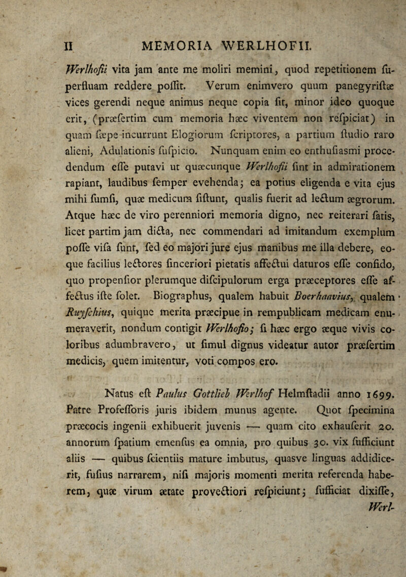 Werlhofii vita jam ante me moliri memini, quod repetitionem fu- perfluam reddere poilit. Verum enimvero quum panegyriftae vices gerendi neque animus neque copia fit, minor ideo quoque erit,; (praefertim cum memoria haec viventem non refpiciat) in quam fiepe incurrunt Elogiorum fcriptores, a partium Audio raro alieni, Adulationis fufpicio. Nunquam enim eo enthufiasmi proce¬ dendum efle putavi ut quaecunque Werlhofii fint in admirationem rapiant, laudibus femper evehenda \ ea potius eligenda e vita ejus mihi fumfi, quae medicum fiftunt, qualis fuerit ad le&um aegrorum. Atque haec de viro perenniori memoria digno, nec reiterari fatis, licet partim jam di£la, nec commendari ad imitandum exemplum pofle vifa funt, fed eo majori jure ejus manibus me illa debere, eo- que facilius leftores finceriori pietatis affeftui daturos efle confido, quo propenfior plerumque difcipulorum erga praeceptores efle af- feflus ifte folet. Biographus, qualem habuit Boerhaaviasy qualem Ruyfchius, quique merita praecipue in rempublicam medicam enu¬ meraverit, nondum contigit Werlhofio; fi haec ergo aeque vivis co¬ loribus adumbravero, ut fimul dignus videatur autor praefertim medicis, quem imitentur, voti compos ero. Natus eft Paulus Gottliel Werlhof Helmftadii anno 1699. Patre Profefloris juris ibidem munus agente. Quot fpecimina praecocis ingenii exhibuerit juvenis —■ quam cito exhauferit 20. annorum fpatium emenfus ea omnia, pro quibus 30. vix ftifficiunt aliis — quibus fcientiis mature imbutus, quasve linguas addidice¬ rit, fufius narrarem, nifi majoris momenti merita referenda habe¬ rem, quae virum aetate proveftiori reipiciunt; fufficiat dixifle, , • Werl-