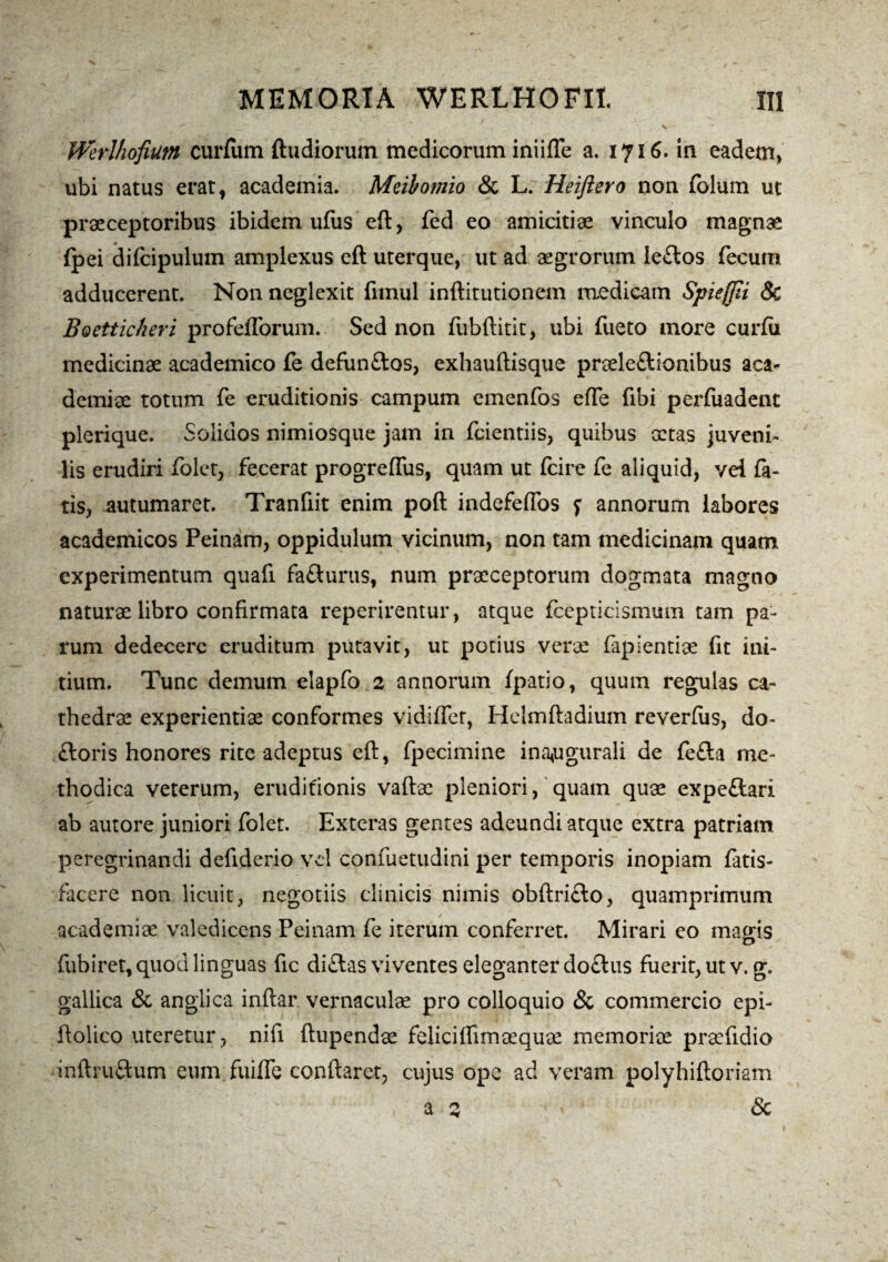 Werlhofium curium ftudiorum medicorum iniifle a. 1716. in eadem» ubi natus erat, academia. Meibomio & L. Heiftero non folum ut praeceptoribus ibidem ufus eft, fed eo amicitiae vinculo magnae {pei difcipulum amplexus eft uterque, ut ad aegrorum le£los fecum adducerent. Non neglexit fimul inftitutionem raedicam Spieffii 8c Boetticheri profefforum. Sed non fubftitit, ubi fueto more curfii medicinae academico fe defun&os, exhauftisque praele&ionibus aca- demiae totum fe eruditionis campum emenfos effe fibi perfuadent plerique. Solidos nimiosque jam in fcientiis, quibus xtas juveni¬ lis erudiri folet, fecerat progreflus, quam ut fcire fe aliquid, vei fa¬ tis, autumaret. Tranfiit enim poft indefeffos f annorum labores academicos Peinam, oppidulum vicinum, non tam medicinam quam experimentum quafi fa&urus, num praeceptorum dogmata magno naturae libro confirmata reperirentur, atque fcepticismum tam pa¬ rum dedecere eruditum putavit, ut potius verae fapientiae fit ini¬ tium. Tunc demum elapfo 2 annorum fpatio, quum regulas ca¬ thedrae experientiae conformes vidiffet, Helmftadium reverfus, do- ftoris honores rite adeptus eft, fpecimine ina^ugurali de fe£ta me¬ thodica veterum, eruditionis vaftae pleniori, quam quae expeftari ab autore juniori folet. Exteras gentes adeundi atque extra patriam peregrinandi defiderio vel confuetudini per temporis inopiam fatis- facere non licuit, negotiis clinicis nimis obftri£io, quamprimum academiae valedicens Peinam fe iterum conferret. Mirari eo magis fubiret, quod linguas fic di£las viventes eleganter do£tus fuerit, ut v. g. gallica & anglica inftar vernaculae pro colloquio <3i commercio epi- ftolico uteretur, nifi ftupendae felici flimaequce memoriae prsefidio inftruftum eum fuiffe conflaret, cujus ope ad veram polyhiftoriam a 2 &