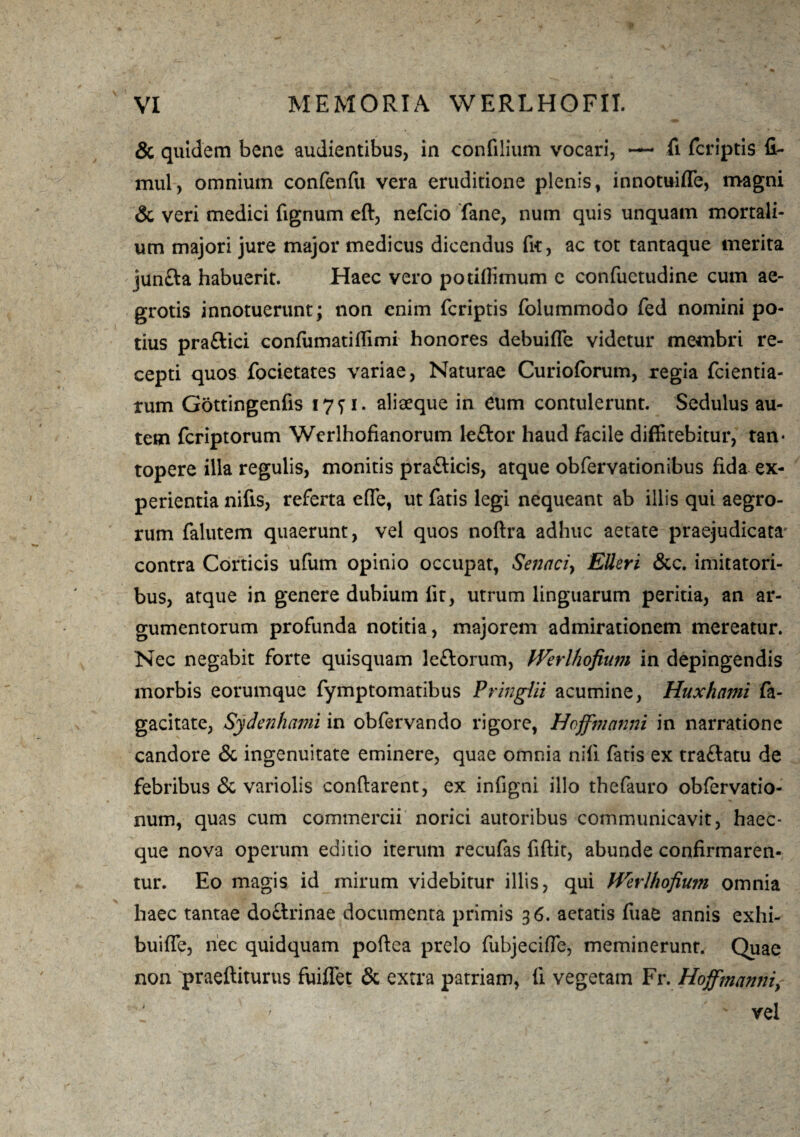 & quidem bene audientibus, in confilium vocari, — fi fcriptis G~ mul, omnium confenfu vera eruditione plenis, innotuiffe, magni & veri medici fignum eft, nefcio fane, num quis unquam mortali¬ um majori jure major medicus dicendus fit, ac tot tantaque merita jun£la habuerit. Haec vero potiffimum e confuctudine cum ae¬ grotis innotuerunt; non enim fcriptis folummodo fed nomini po¬ tius praftici confumatiflimi honores debuiffe videtur membri re¬ cepti quos focietates variae, Naturae Curioforum, regia fcientia- rum Gottingenfis 1771. aliaeque in eum contulerunt. Sedulus au¬ tem fcriptorum Werlhofianorum leftor haud facile diffitebitur, tan¬ topere illa regulis, monitis praflicis, atque obfervationibus fida ex¬ perientia nifis, referta e(Te, ut fatis legi nequeant ab illis qui aegro¬ rum falutem quaerunt, vel quos noflra adhuc aetate praejudicata contra Corticis ufum opinio occupat, Senaci> EUeri &c. imitatori¬ bus, atque in genere dubium fit, utrum linguarum peritia, an ar¬ gumentorum profunda notitia, majorem admirationem mereatur. Nec negabit forte quisquam Jeftorum, fVerlhofium in depingendis morbis eorumque fymptomatibus Pringiii acumine, Huxhami fa- gacitate, Sydenhami in obfervando rigore, Hoffmanni in narratione candore & ingenuitate eminere, quae omnia nili fatis ex traflatu de febribus & variolis conflarent, ex infigni illo thefauro obfervatio- num, quas cum commercii norici autoribus communicavit, haec- que nova operum editio iterum recufas fiflit, abunde confirmaren¬ tur. Eo magis id mirum videbitur illis, qui Werlhofium omnia haec tantae doclrinae documenta primis 36. aetatis fuae annis exhi- buiffe, nec quidquam poflea prelo fubjeciffe, meminerunt. Quae non praefliturus fuiffet & extra patriam, fi vegetam Fr. Hoffmanniy ' vel 1
