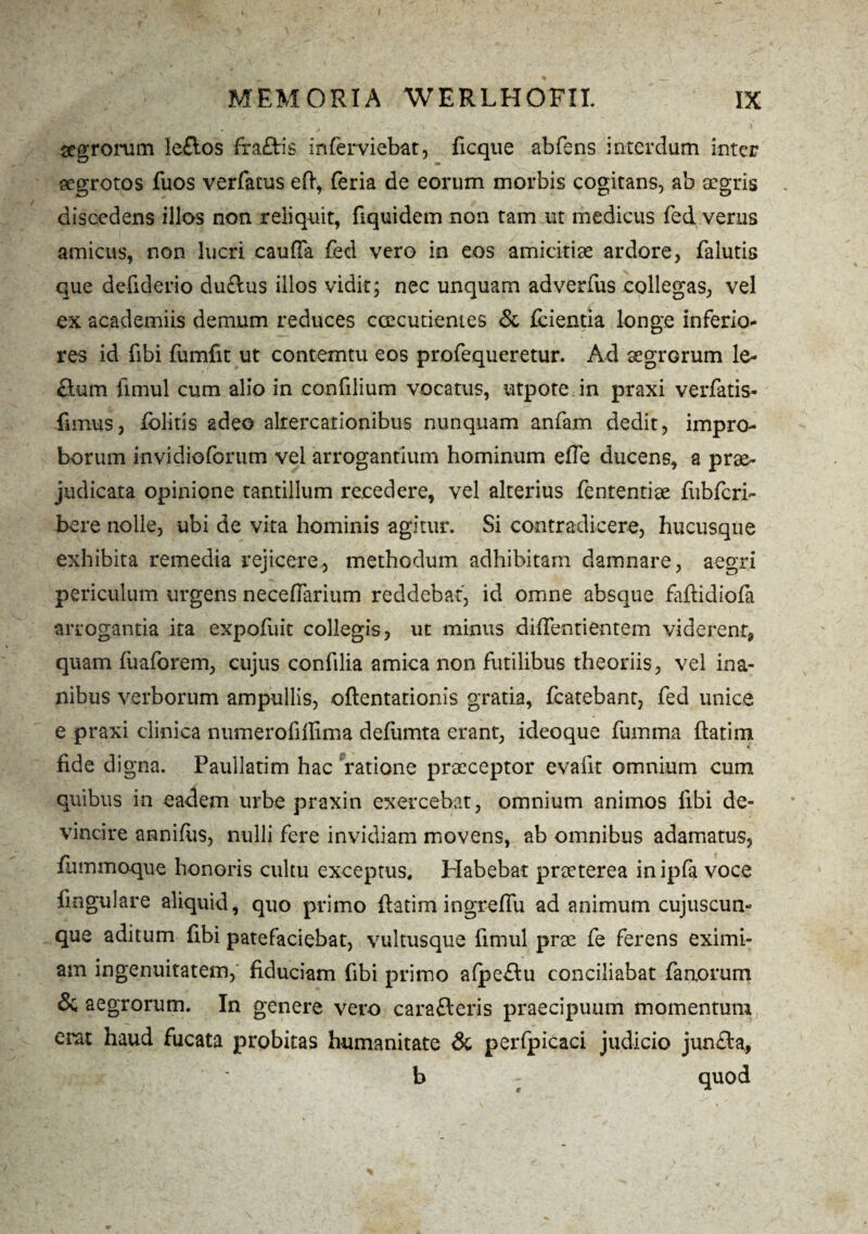 aegrorum ie£los fraflris inferviebat, fi eque abfens interdum inter aegrotos fuos verfatus eft, feria de eorum morbis cogitans, ab aegris discedens illos non reliquit, fiquidem non tam tit medicus fed verus amicus, non lucri cauffa fed vero in eos amicitiae ardore, falutis que defiderio duftus illos vidit; nec unquam adverfus collegas, vel ex academiis demum reduces caecutientes & fcientia longe inferio¬ res id fibi fumfit ut contemtu eos profequeretur. Ad aegrorum le- £lum fimul cum alio in confilium vocatus, utpote in praxi verfatis- fimus, fblitis adeo altercationibus nunquam anfam dedit, impro¬ borum in vi dio forum vel arrogantium hominum efte ducens, a prae¬ judicata opinione tantillum recedere, vel alterius fententiae fiibfcri- bere nolle, ubi de vita hominis agitur. Si contradicere, hucusque exhibita remedia rejicere, methodum adhibitam damnare, aegri periculum urgens neceftarium reddebat, id omne absque faftidiofa arrogantia ita expofuit collegis, ut minus didenti entem viderent* quam fuaforem, cujus confilia amica non futilibus theoriis, vel ina¬ nibus verborum ampullis, oftentationis gratia, fcatebant, fed unice e praxi clinica numerofiffima defumta erant, ideoque fumtna ftatim fide di gna. Paullatim hac ratione praeceptor evafit omnium cum quibus in eadem urbe praxin exercebat, omnium animos fibi de¬ vincire annifus, nulli fere invidiam movens, ab omnibus adamatus, fmnmoque honoris cultu exceptus. Habebat praeterea inipft voce lingulare aliquid, quo primo ftatim ingreffu ad animum cujuscun- que aditum fibi patefaciebat, vultusque fimul prae fe ferens eximi¬ am ingenuitatem, fiduciam fibi primo a(pe£lu conciliabat fanorum 5c aegrorum. In genere vero carafteris praecipuum momentum erat haud fucata probitas humanitate & perfpicaci judicio jun£H, b - quod