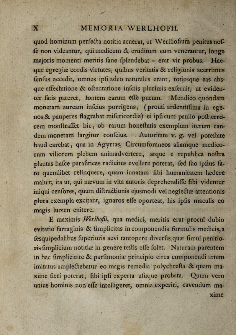 quod hominum perfe&a notitia acuerat, ut Werlhofium penitus nof- fe non videantur, qui medicum & eruditum eum venerantur, longe majoris momenti meritis fane fplendebat - erat vir probus. Hae- que egregiae cordis virtutes, quibus veritatis & religionis acerrimus fenfus accedit, omnes ipli adeo naturales erant, totiesque eas abs¬ que affe&atione & oftentatione infciis plurimis exferuit, ut eviden¬ ter fatis pateret, fontem earum effe purum. Mendico quondam monetam auream infcius porrigens, (prouti ardentiffima in ege¬ nos & pauperes flagrabat mifericordia) ei ipficum paullo poft erro¬ rem monftraflet hic, ob rarum honeftatis exemplum iterum ean¬ dem monetam largitur confcius. Autoritate v. g. vel poteftate haud carebat, qua in Agyrtas, Circumforaneos aliamque medico¬ rum viliorem plebem animadvertere, atque e republica noftra plantas hafce parafiticas radicitus evellere poterat, fed fuo ipfius fa¬ to quemlibet relinquere, quam innatam fibi humanitatem laedere maluit; ita ut, qui naevum in vita autoris deprehendilfe fibi videntur iniqui cenfores, quum diftraclionis ejusmodi vel negle&ae attentionis plura exempla excitant, ignaros elfe oporteat, his ipfis maculis eo magis lumen enitere. E maximis Werlhofii, qua medici, meritis erat procul dubio evitatio farraginis & fimplicitas in componendis formulis medicis, a fesquipedalibus fuperioris aevi tantopere diverfis,quae fimul penitio¬ ris flmplicium notitiae in genere teftis effe folet. Naturam parentem in hac fimplicitate & parfimoniae principio circa componendi artem imitatus ample&ebatur eo magis remedia polychrefta & quam ma¬ xime fieri poterat, fibi ipfi experta ufuque probata. Quum vero unius hominis non efle intelligeret, omnia experiri, cavendum ma¬ xime
