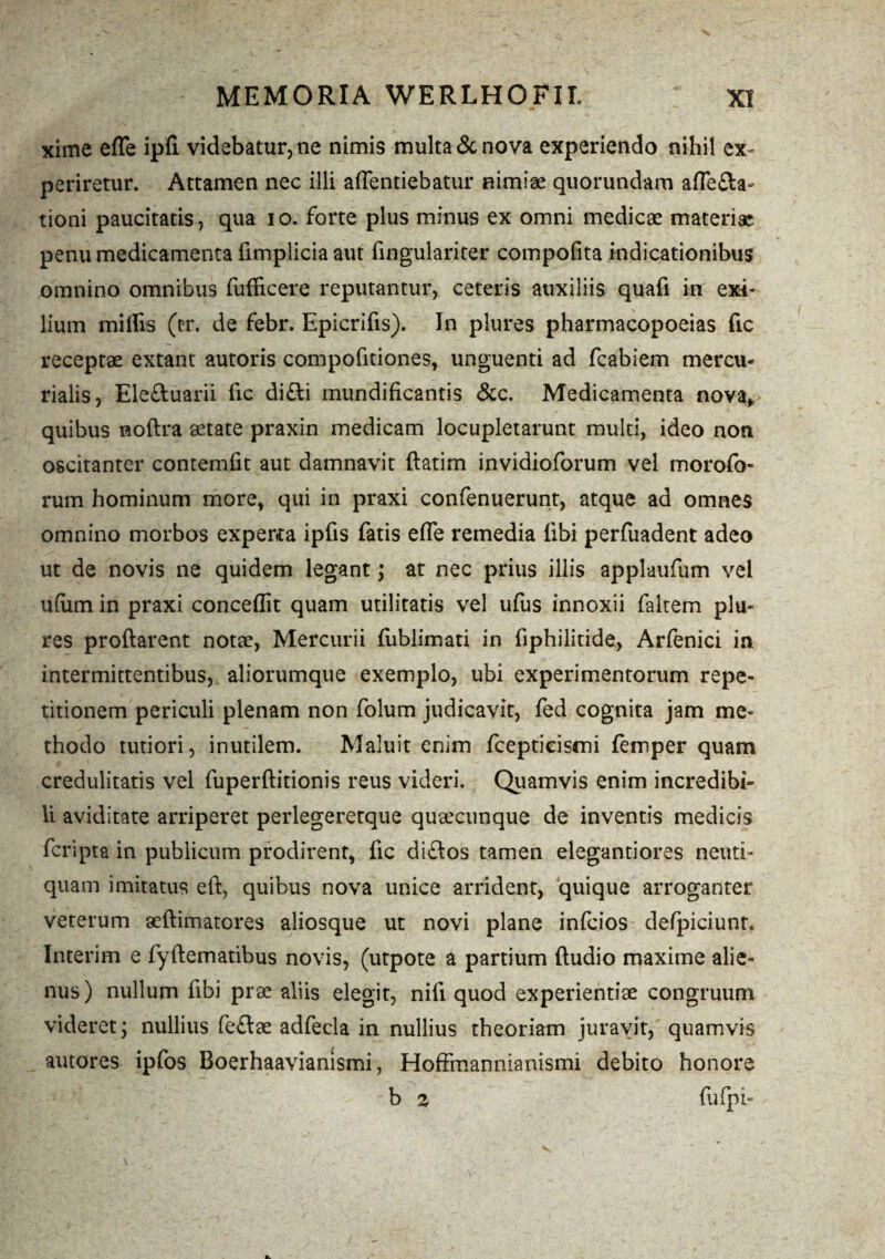 xime effe ipfi videbatur, ne nimis multa & nova experiendo nihil ex¬ periretur. Attamen nec illi affentiebatur nimiae quorundam affefta- tioni paucitatis, qua io. forte plus minus ex omni medicae materiae penu medicamenta flmplicia aut fingulariter compofita indicationibus omnino omnibus fufficere reputantur, ceteris auxiliis quafi in exi¬ lium miliis (cr. de febr. Epicrifis). In plures pharmacopoeias fic receptae extant autoris compofitiones, unguenti ad fcabiem mercu- rialis, Ele&uarii fic di£li mundificantis &c. Medicamenta nova, quibus noftra aetate praxin medicam locupletarunt multi, ideo non oscitanter contemfit aut damnavit ftatim invidioforum vel morofo- rum hominum more, qui in praxi confenuerunt, atque ad omnes omnino morbos experta ipfis fatis effe remedia libi perfuadent adeo ut de novis ne quidem legant; at nec prius illis applaufum vel ufiim in praxi concedit quam utilitatis vel ufus innoxii faltem plu* res proflarent nota?, Mercurii fublimati in fiphilitide, Arfenici in intermittentibus, aliorumque exemplo, ubi experimentorum repe¬ titionem periculi plenam non folum judicavit, fed cognita jam me¬ thodo tutiori, inutilem. Maluit enim fcepticismi femper quam credulitatis vel fuperftitionis reus videri. Quamvis enim incredibi¬ li aviditate arriperet perlegeretque quaecunque de inventis medicis fcripta in publicum prodirent, fic diflos tamen elegantiores neuti- quam imitatus eft, quibus nova unice arrident, quique arroganter veterum aeftimatores aliosque ut novi plane infcios defpiciunt, Interim e fyftematibus novis, (utpote a partium Audio maxime alie¬ nus) nullum fibi prae aliis elegit, nili quod experientiae congruum videret; nullius feflae adfecla in nullius theoriam juravit, quamvis autores ipfos Boerhaavianismi, Hoffmannianismi debito honore b 2 fufpi-