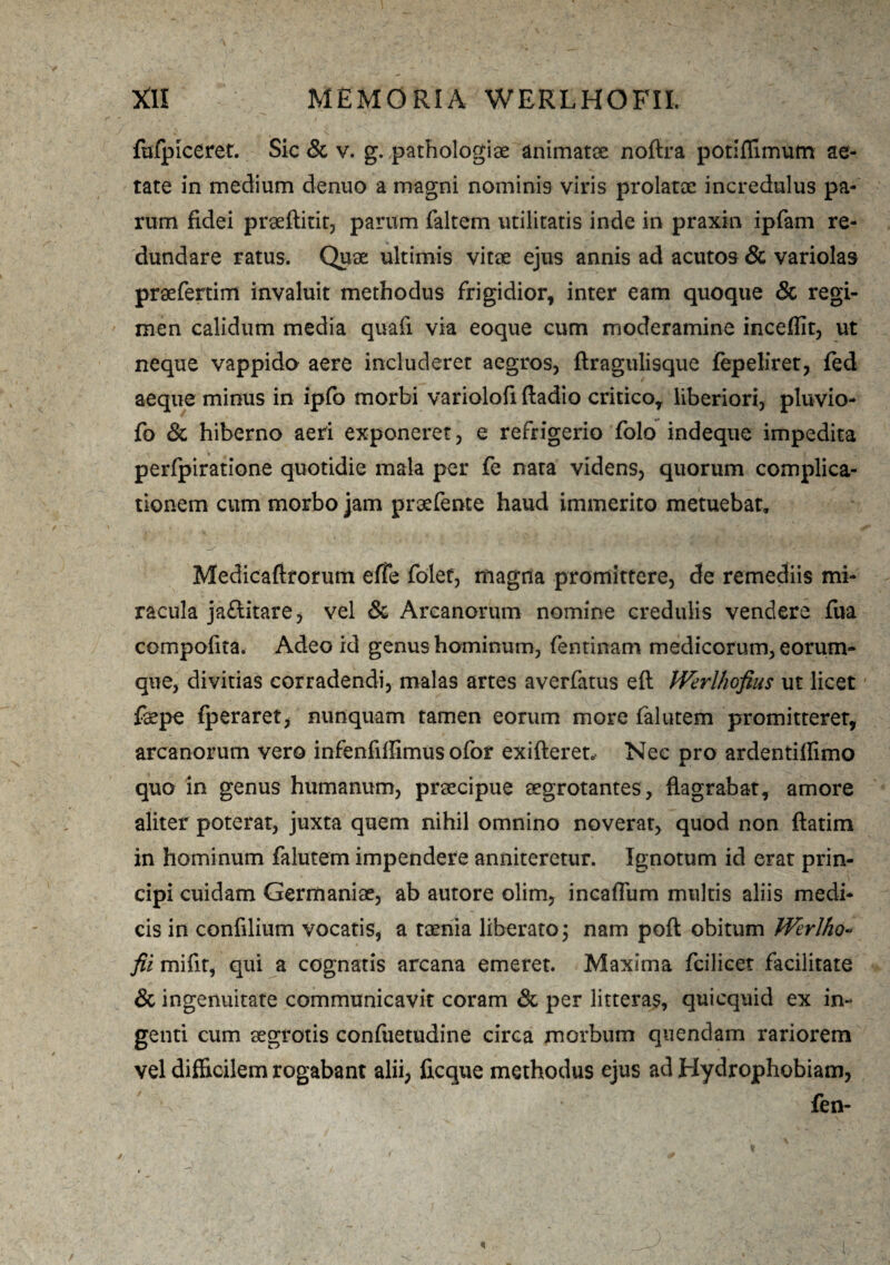 fufpiceret. Sic & v. g. pathologiae animatae noftra potiffimum ae¬ tate in medium denuo a magni nominis viris prolatae incredulus pa¬ rum fidei praeftitit, parum faltem utilitatis inde in praxin ipfam re¬ dundare ratus. Quae ultimis vitae ejus annis ad acutos & variolas praefertim invaluit methodus frigidior, inter eam quoque & regi¬ men calidum media quafi via eoque cum moderamine inceflit, ut neque vappido aere includeret aegros, {tragulisque fepeliret, fed aeque minus in ipfo morbi variolofi ftadio critico, liberiori, pluvio- fo & hiberno aeri exponeret, e refrigerio folo indeque impedita perfpiratione quotidie mala per fe nata videns, quorum complica¬ tionem cum morbo jam praefente haud immerito metuebat, Medicaftrorum effe folet, magna promittere, de remediis mi¬ racula jaftitare, vel & Arcanorum nomine credulis vendere fua compotita. Adeo id genus hominum, fentinam medicorum, eorum- que, divitias corradendi, malas artes averfatus eft IVerlhofius ut licet faepe {peraret, nunquam tamen eorum more falutem promitterer, arcanorum vero infenfiffimus ofor exifteret.- Nec pro ardentifiimo quo in genus humanum, praecipue aegrotantes, flagrabat, amore aliter poterat, juxta quem nihil omnino noverat, quod non ftatim in hominum falutem impendere anniteretur. Ignotum id erat prin¬ cipi cuidam Germaniae, ab autore olim, incaffum multis aliis medi¬ cis in confilium vocatis, a taenia liberato 3 nam poft obitum Wcrlho- fii mifit, qui a cognatis arcana emeret. Maxima fcilicet facilitate & ingenuitate communicavit coram & per litteras, quicquid ex in¬ genti cum aegrotis confuetudine circa morbum quendam rariorem vel difficilem rogabant alii, ficque methodus ejus ad Hydrophobiam, v fen-
