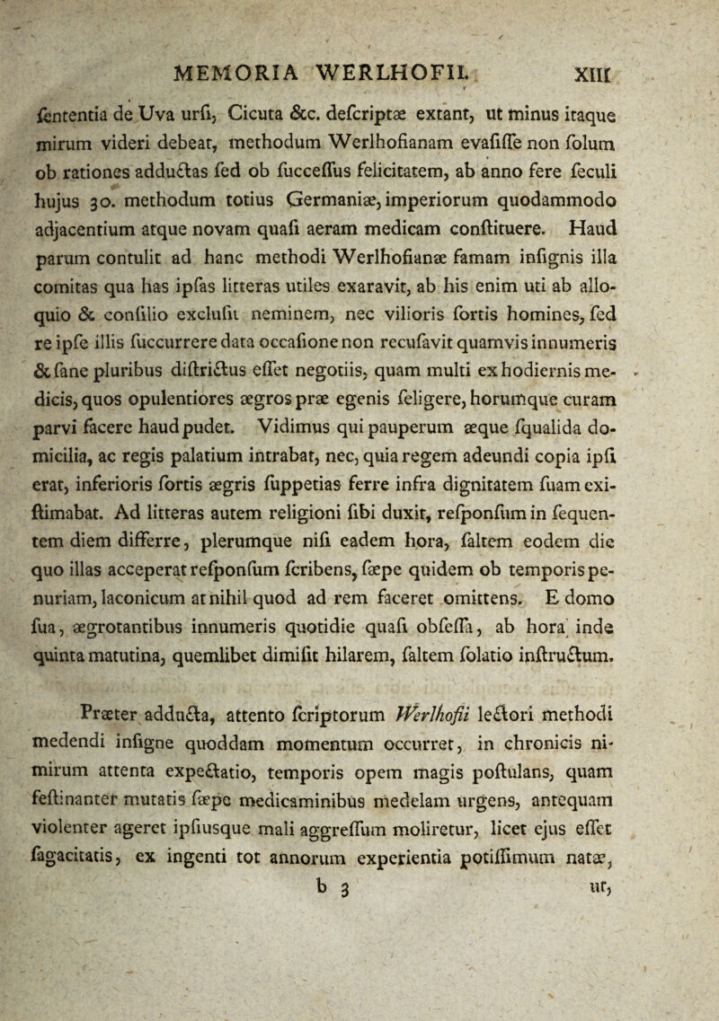 f fententia de Uva urfi, Cicuta &c. defcriptae extant, ut minus itaque mirum videri debeat, methodum Werlhofianam evafiffe non folum ob rationes adduflas fed ob fucceffus felicitatem, ab anno fere feculi hujus 30. methodum totius Germaniae, imperiorum quodammodo adjacentium atque novam quafi aeram medicam conftituere. Haud parum contulit ad hanc methodi Werlhofianse famam infignis illa comitas qua has ipfas litteras utiles exaravit, ab his enim uti ab allo¬ quio <3c confilio exclufu neminem, nec vilioris fortis homines, fed re ipfe illis fuccurrere data occafione non recufavit quamvis innumeris & fane pluribus diftri&us effet negotiis, quam multi ex hodiernis me¬ dicis, quos opulentiores aegros prae egenis feli gere, horumque curam parvi facere haudpudet. Vidimus qui pauperum aeque fqualida do¬ micilia, ac regis palatium intrabat, nec, quia regem adeundi copia ipfii erat, inferioris fortis aegris fuppetias ferre infra dignitatem fuamexi- ftimabat. Ad litteras autem religioni fibi duxit, refponfum in fequen- tem diem differre, plerumque nifi eadem hora, faltem eodem die quo illas acceperat refponfum fcribens, faepe quidem ob temporis pe¬ nuriam, laconicum at nihil quod ad rem faceret omittens, E domo fua, aegrotantibus innumeris quotidie quafi obfefla, ab hora inde quinta matutina, quemlibet dimifit hilarem, faltem folatio inftru&um. Praeter addu£ia, attento fcriptorum Werlhofii leftori methodi medendi infigne quoddam momentum occurret, in chronicis ni¬ mirum attenta expe&atio, temporis opem magis poftulans, quam feftinanter mutatis faepe medicaminibus medelam urgens, antequam violenter ageret ipfiusque mali aggreffum moliretur, licet ejus effet fagacitatis, ex ingenti tot annorum experientia potiflimum natae, b 3 ut,