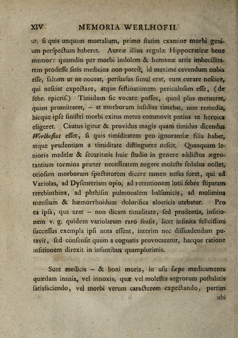 ut, fi quis unquam mortalium, primo ftatim examine morbi geni¬ um perfpe£tum haberet. Aureae illius regulae Hippocraticae bene memor: quamdiu per morbi indolem & humanae artis imbecillita¬ tem prodefle faris medicina non poteft, id maxime cavendum nobis e fle, faltem ut ne nocear, perfuafus fimul erat, eum curare nefcire, qui nefeiat expeftare, atque feftinationem periculofam effe, (de febr. epicrif) Timidum fic vocare pofles, quod plus metueret, quam promitteret, — at morborum iniidias timebat, non remedia, hicque ipfe finiftri morbi exitus metus commovit potius ut heroica eligeret. Cautus igitur & providus magis quam timidus dicendus JVerlhofius eflet, fi quis timiditatem pro ignorantiae filia habet, atque prudentiam a timiditate diftinguere nefeit. Quanquam le¬ nioris medelae & fecuritatis huic ftudio in genere addiftus aegro¬ tantium tormina praeter neceflitatem augere molefte fedulus nollet, otiofum morborum fpe&atorem dicere tamen nefas foret, qui ad Variolas, ad Dyfenteriam opio, ad retentionem lotii febre ftipatam terebinthina, ad phthifin pulmonalem balfamicis, ad molimina menfium & haemorrhoidum dolorifica aloeticis utebatur. Pro ea ipfa, qua erat - non dicam timiditate, fed prudentia, infitio- nem v. g. quidem variolarum raro fuafit, licet infinita felicifiimi (ucceffus exempla ipfi nota effient, interim nec difluadendam pu¬ tavit, fed confenfit quum a cognatis provocaretur, hacque ratione mlitionem direxit in infantibus quamplurimis. Sunt medicis - & boni moris, in ufu faepe medicamenta quaedam inania, vel innoxia, quae vel moleftis aegrorum poftulatis fatisfaciendo, vel morbi verum cara&crem expe&ando, partim ubi