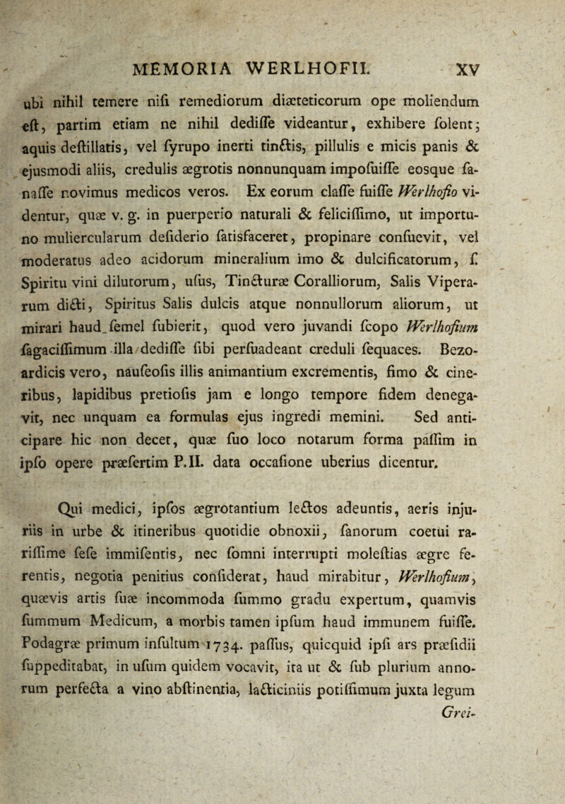 ubi nihil temere nifi remediorum dieteticorum ope moliendum tft, partim etiam ne nihil dedifle videantur, exhibere folent, aquis deftillatis, vel fyrupo inerti tin&is, pillulis e micis panis & ejusmodi aliis, credulis aegrotis nonnunquam impoluifle eosque fa- nafle novimus medicos veros. Ex eorum clafle fuifle Werlhofio vi¬ dentur, que v. g. in puerperio naturali & feliciflimo, ut importu¬ no muliercularum defiderio fatisfaceret, propinare confuevit, vel moderatus adeo acidorum mineralium imo & dulcificatorum, £ Spiritu vini dilutorum, uliis, Tin&urae Coralliorum, Salis Vipera¬ rum di£ti, Spiritus Salis dulcis atque nonnullorum aliorum, ut mirari haud_femel fubierit, quod vero juvandi fcopo Werlhofium fagacillimum dlla dedifle libi perfuadeant creduli fequaces. Bezo- ardicisvero, naufeolis illis animantium excrementis, fimo & cine¬ ribus, lapidibus pretiofis jam e longo tempore fidem denega¬ vit, nec unquam ea formulas ejus ingredi memini. Sed anti¬ cipare hic non decet, quae fuo loco notarum forma pafiim in ipfo opere praefertim P.II. data occafione uberius dicentur. Qui medici, ipfos aegrotantium leftos adeuntis, aeris inju¬ riis in urbe & itineribus quotidie obnoxii, fanorum coetui ra- riflime fefe immifentis, nec fomni interrupti moleftias aegre fe¬ rentis, negotia penitius confiderat, haud mirabitur, Werlhofium, quaevis artis fuae incommoda fummo gradu expertum, quamvis fummum Medicum, a morbis tamen ipfum haud immunem fuifle. Podagrae primum infultum 1734. paffus, quicquid ipfi ars praefidii fuppeditabat, in ufum quidem vocavit, ita ut & fub plurium anno¬ rum perfefta a vino abftinentia, la£liciniis potiliimum juxta legum Orci-