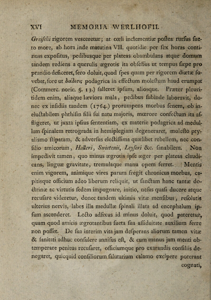 Greifelii rigorem vesceretur; at coeli inclementiae poftea rurfus fue¬ ro more, ab hora inde matutina VII. quotidie per fex horas conti¬ nuas expofitus, pedibusque per plateas obambulans atque domum tandem rediens a querulis aegrotis ita obfdiiis ut tempus faepe pro prandio deficeret, fero doluit,quod {pes quam per rigorem diaetae fo¬ vebat, fore ut podagrica in effedum moteftym haud erumpat (Commere, noric. §. 13.) falleret ipfum, aliosque. Praeter pleuri- tidem enim, aliaque laeviora mala, pedibus fubinde laboravit, do¬ nec ex infidiis tandem (1764.) prorumpens morbus fenem, ob in- elu£tabilem phthifin filii fui natu majoris, mcerore confeflum ita af¬ fligeret, ut juxta ipfius fententiam, ex materie podagrica ad medul¬ lam fpinalem retrograda in hemiplegiam degeneraret, malefio pty¬ alismo ftipatam, & adverfus ele&iffima quaelibet rebellem, neo con- filio amicorum, HaJleri, Swietenii, Leyferi &c. Cinabilem. Non impedivit tamen, quo minus aegrotis ipfe aeger per plateas claudi¬ cans, linguae gravitate, tremulaque manu opem ferret. Mentis enim vigorem, animique vires parum fregit chronicus morbus, ca- pitisque officium adeo liberum reliquit, ut fan&am hanc tantae do- clrinae ac virtutis fedem impugnare, initio, nefas quafi ducere atque recufare videretur, donec tandem ultimis vitae menfibus, refolutis ulterius nervis, labes illa medullae {pinali illata ad encephalum ip¬ fum ascenderet. Lefto adfixus id minus doluit, quod pateretur, quam quod amicis aegrotantibus fueta fua affiduitate auxilium ferre non pofiet. De fua interim vita jam defperans aliorum tamen vitae & fanitati adhuc confulere annifus eft, & cum manus jam menti ob¬ temperare penitus recufaret, officiumquc pro exarandis confiliis de¬ negaret, quiequid conliliorum falutarium calamo excipere poterant cognati,
