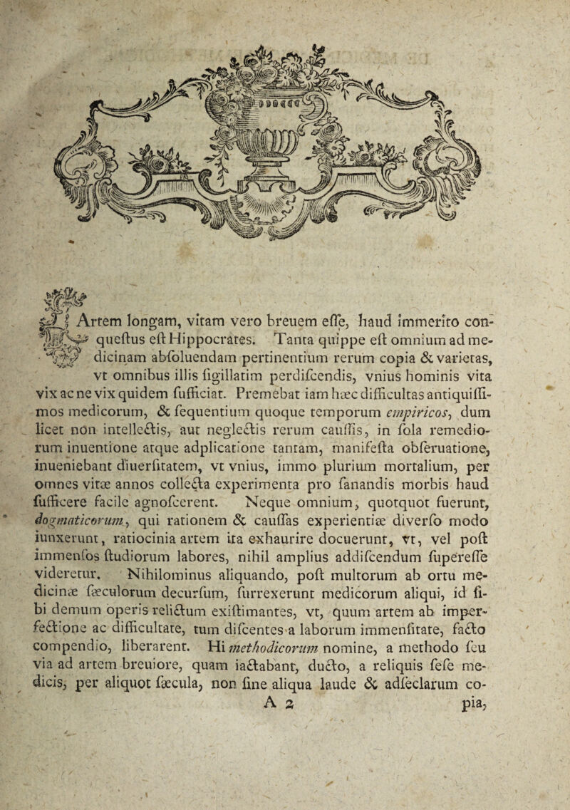 f $ JTf Artem longam, vitam vero breuem efle, haud immerito con- SjSp queftus eft Hippocrates. Tanta quippe e(t omnium ad me- • dicinam abfoluendam pertinentium rerum copia & varietas, vt omnibus illis (igillatim perdifcendis, vnius hominis vita vix ac ne vix quidem fufficiat. Premebat iam haec difficultas antiquiffi- mos medicorum, <Sc fequentium quoque temporum empiricos, dum licet non intelle£lis, aut negle£tis rerum caudis, in fola remedio¬ rum inuentione atque adplicatione tantam, manifefta obferuatione, inueniebant diuerlitatem, vt vnius, immo plurium mortalium, per omnes vitoe annos colle£ta experimenta pro fanandis morbis haud fufficere facile agnofeerent. Neque omnium, quotquot fuerunt, dogmaticorum, qui rationem & caudas experientiae diverfo modo iunxerunt, ratiocinia artem ita exhaurire docuerunt, vt, vel poft immenfos (ludiorum labores, nihil amplius addifeendum fiipereffe videretur. Nihilominus aliquando, poft multorum ab ortu me¬ dicinae faeculorum decurfum, furrexerunt medicorum aliqui, id li¬ bi demum operis relictum exiilimantes, vt, quum artem ab imper- feft ione ac difficultate, tum di Icentes a laborum immendtate, facio compendio, liberarent. Hi methodicorum nomine, a methodo feu via ad artem breuiore, quam iaftabant, ducto, a reliquis fefe me¬ dicis, per aliquot faecula, non fine aliqua laude & adleclarum co- A % pia,