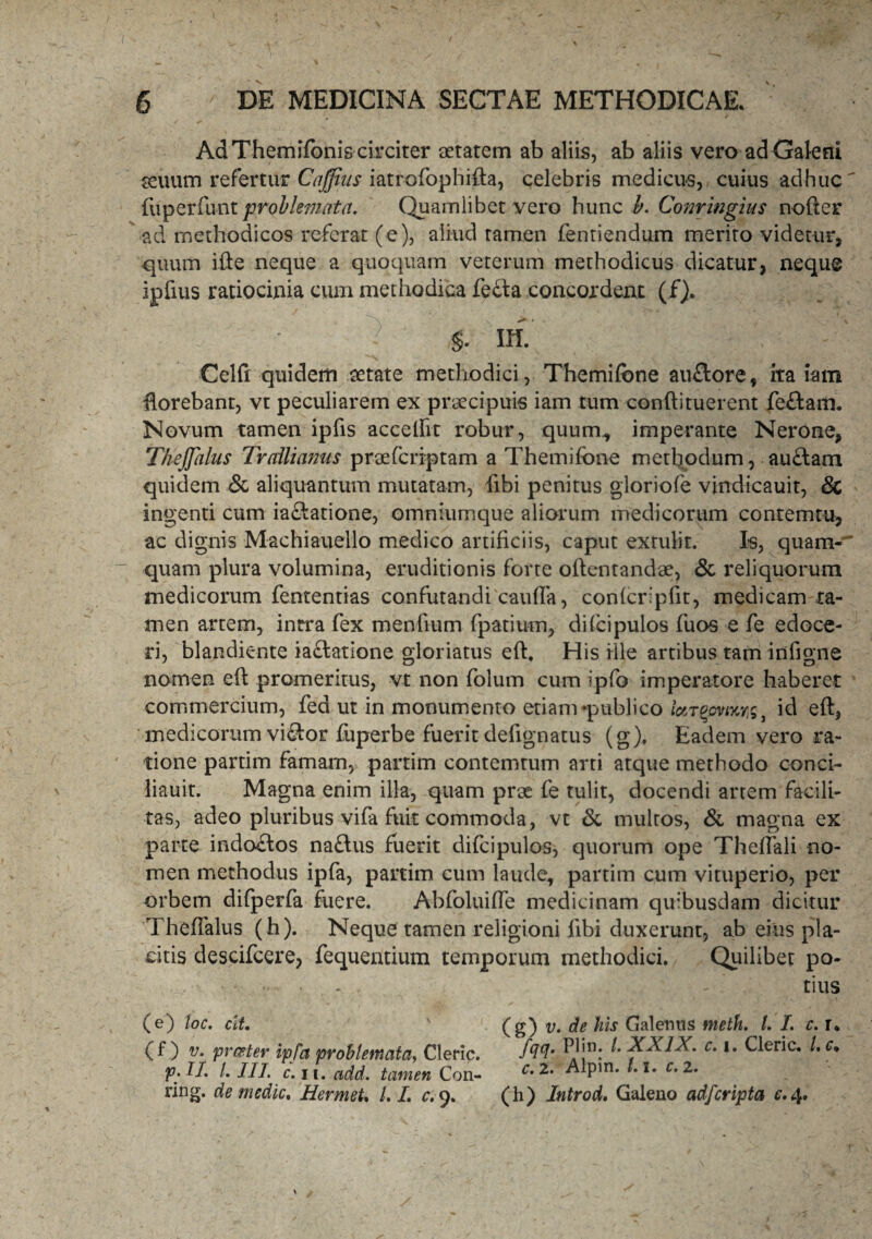 Ad Themifonis circiter aetatem ab aliis, ab aliis vero ad Galeni geuum refertur Cajfius iatrofophifta, celebris medicus, cuius adhuc' fuperfunt problemata. Quamlibet vero hunc b. Conringius nofter ad methodicos referat (e), aliud tamen fentiendum merito videtur, quum ifte neque a quoquam veterum methodicus dicatur, neque ipfius ratiocinia cum methodica fedta concordent (f). * $. III Celfi quidem aetate methodici, Themifone auflore, ita iam florebant, vt peculiarem ex praecipuis iam tum conftituerent feftarn. Novum tamen ipfis accedit robur, quum., imperante Nerone, Thejfalus Trallianus prae (criptam a Themifone methodum, auftam quidem & aliquantum mutatam, fibi penitus gloriofe vindicauit, & ingenti cum ia£fcatione, omniumque aliorum medicorum contemtu, ac dignis Machiauello medico artificiis, caput extulit. Is, quam-' quam plura volumina, eruditionis forte oftentandae, & reliquorum medicorum fententias confutandi cauda, confcripfit, medicam ta¬ men artem, intra fex mendum fpatium, dilcipulos fuos e fe edoce¬ ri, blandiente iaclatione gloriatus eft. His ille artibus tam indgne nomen eft promeritus, vt non folum cum ipfo imperatore haberet commercium, fed ut in monumento etiam*publico id eft, medicorum viSor fuperbe fuerit dedgnatus (g), Eadem vero ra¬ tione partim famam, partim contemtum arti atque methodo conci- liauit. Magna enim illa, quam prae fe tulit, docendi artem facili¬ tas, adeo pluribus vifa fuit commoda, vt & multos, & magna ex parte indo£tos naftus fuerit difcipulos, quorum ope Theftali no¬ men methodus ipfa, partim cum laude, partim cum vituperio, per orbem difperfa fuere. Abfoluifte medicinam quibusdam dicitur Theftalus (h). Neque tamen religioni ftbi duxerunt, ab eius pla¬ citis descifcere, fequentium temporum methodici. Quilibet po- • - ’ tius (e) toc. cit. (g) v. de his Galenus meth. /. I. c. r* (f) v. pr&ter ipfa problemata, Cleric. fffl0. ^ XXIX. c. i. Cleric. /. c» p.H. /. III. c. ii. add. tamen Con- c* ^ Pin* r*2, ring. de medie. Hermet. LL c. 9. (h) Introd. Galeno adfcripta c.4.