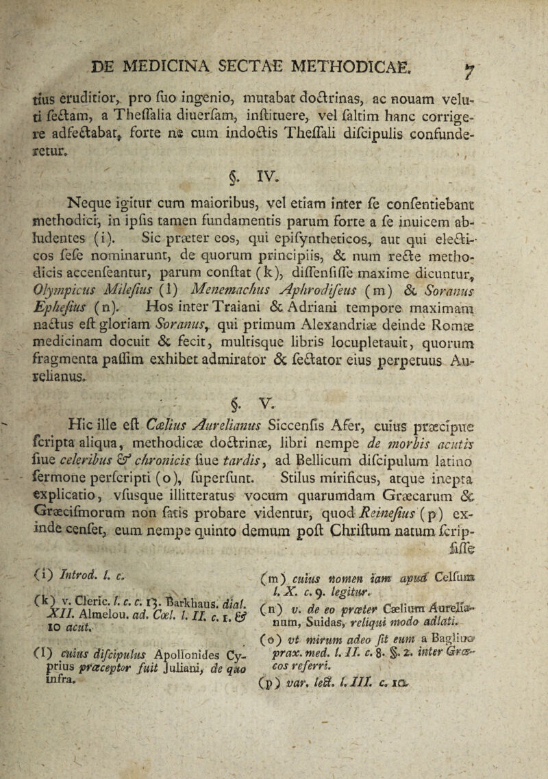 tms eruditior,. pro luo ingenio, mutabat do&rinas, ac eouam velu- ti feftam, a Theffalia diuerfam, inftituere, vel faltim hanc corrige¬ re adfe&abaq forte ne cum indo&is ThelTali difcipulis confunde» retiir. ,, §. IV. Neque igitur cum maioribus, vel etiam inter fe confentiebant methodici', in ipfis tamen fundamentis parum forte a fe inuicem ab¬ ludentes (i). Sic praeter eos, qui epifyntheticos, aut qui ele&i-- cos fefe nominarunt, de quorum principiis, & num refle metho¬ dicis accenfeantur, parum conflat (k), diffenfifle maxime dicuntur, Olympicus Mikjius (1) Menemacfms Aphrodifeus (m) <5c Soranus Ephefuis (n). Hos inter Traiani & Adriani tempore maximam naftus eft gloriam Soranusr qui primum Alexandriae deinde Romae medicinam docuit & fecit, multisque libris locupletauit, quorum fragmenta paflirn exhibet admirator & fe£lator eius perpetuus Au¬ relianus. §. v. Hic ille eft Ccelius Aurelianus Siccenfis Afer, cuius praecipue fcripta aliqua, methodicae do&rinae, libri nempe de morbis acutis flue celeribus & chronicis iiue tardis, ad Bellicum difcipulum latino fermone perfcripti (o), fuperfunt. Stilus mirificus, atque inepta explicatio, vfusque illitteratus vocum quarumdam Graecarum & Graecifmorum non fatis probare videntur, quod Reinefius (p) ex¬ inde cenfet, eum nempe quinto demum poft Chriftum natum fcrip- '• : -A . ■ . • r >' iiffe (i) Introd. I. c;• (k) v. Cleri c. I. r. c. f$. Barkhaus. dlal. XII. Almelou, ad. Coei. I. II c. 1. & 10 acut. 0) cuius difcipulus Apollonides Cy¬ prius praeceptor fuit Juliani, de quo infra. (m) cuius nomen tam apud Celfum l.X. c. 9. legitur. ( n) v. de eo praeter Caeliam Aurelia¬ num, Suidas, reliqui modo adlati. (0) vt mirum adeo fit eum a Bagliixs>‘ prax. med. I. II. c. &. §. 2. inter Grcs~ cos referri. (p) var. lefit. LllL c« io*