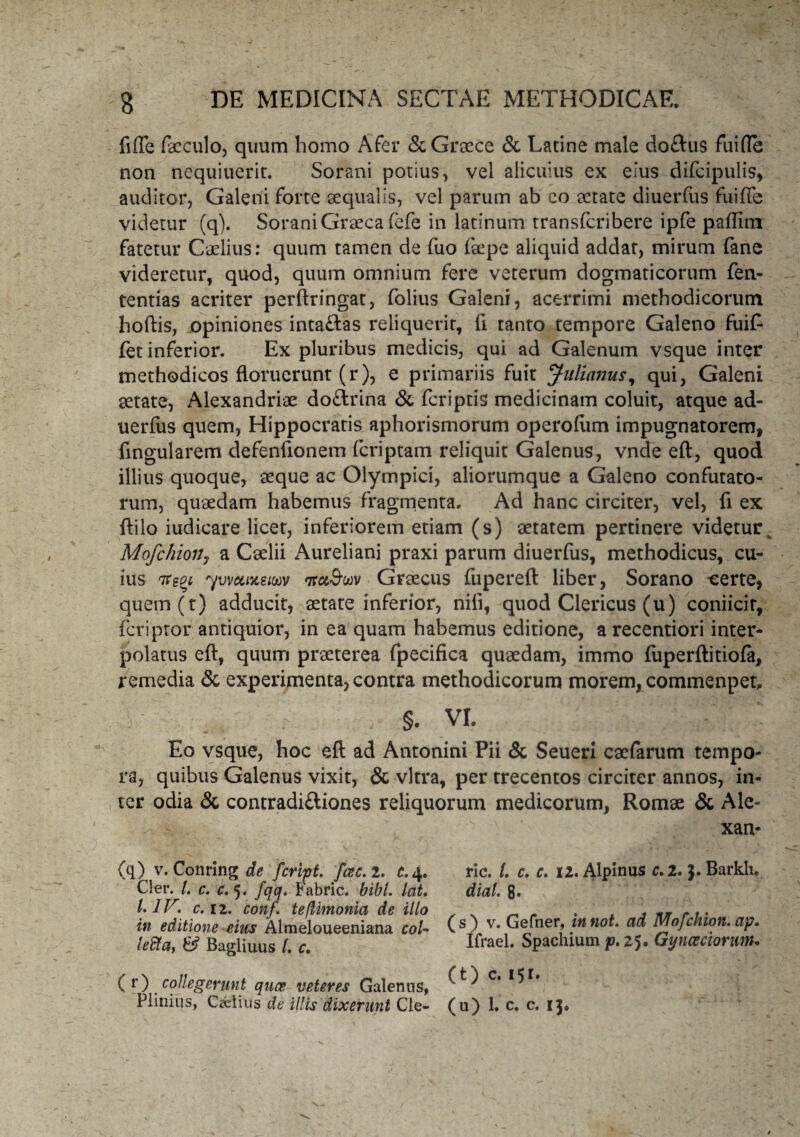 fnTe foculo, quum homo Afer & Graece & Latine male do£tus fuifle non nequiuerit. Sorani potius, vel alicuius ex eius difcipulis, auditor, Galeni forte aequalis, vel parum ab co aetate diuerfus fuifle videtur (q). Sorani Graeca fefe in latinum transfcribere ipfe paflim fatetur Caelius: quum tamen de fuo faepe aliquid addat, mirum fane videretur, quod, quum omnium fere veterum dogmaticorum fen- tentias acriter perftringat, folius Galeni, acerrimi methodicorum hortis, opiniones intaftas reliquerit, fi tanto tempore Galeno fuif- fet inferior. Ex pluribus medicis, qui ad Galenum vsque inter methodicos floruerunt (r), e primariis fuit Julianus, qui, Galeni aetate, Alexandriae do&rina & fcriptis medicinam coluit, atque ad- uerfus quem, Hippocratis aphorismorum operofiim impugnatorem, fingularem defenfionem fcriptam reliquit Galenus, vnde eft, quod illius quoque, aeque ac Olympici, aliorumque a Galeno confutato¬ rum, quaedam habemus fragmenta. Ad hanc circiter, vel, fi ex ftilo iudicare licet, inferiorem etiam (s) aetatem pertinere videtur^ Mofchiony a Caelii Aureliani praxi parum diuerfus, methodicus, cu¬ ius 7regi yvvotntew 'xu&uv Graecus fupereft liber, Sorano -certe, quern(t) adducit, aetate inferior, nifi, quod Clericus (u) coniicir, fcriptor antiquior, in ea quam habemus editione, arecentiori inter¬ polatus eft, quum praeterea fpecifica quaedam, immo luperftitiofa, remedia & experimenta, contra methodicorum morem, commenpet, §. VI. Eo vsque, hoc eft ad Antonini Pii & Seueri caefarum tempo¬ ra, quibus Galenus vixit, & vitra, per trecentos circiter annos, in¬ ter odia & contradiftiones reliquorum medicorum, Romae & Ale- > ' xan* (q) v. Corning de fcript. fac. 2. c. 4. C!er. I. c. c. 5« fqq. Fabric. bibi. Icit. I. IV. c. ii. conf. te/limonia de illo in editione eius Almeloueeniana coU leflta, & Bagliuus l. c. ( r) collegerunt qua veteres Galenus, Plinius, Ceelius de illis dixerunt Cle- ric. L c. c. 12. Alpinus c. 2. Barkh. diat. 8. (s) v. Gefner, innot. ad Mofchion. ap. Ifrael. Spachium25. Gynceciorunu (t) c. 15r. (u) 1. c. c. 13.