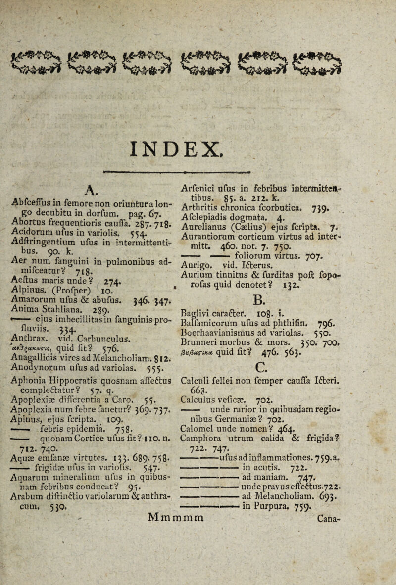 A. Abfceffus in femore non oriuntur a lon¬ go decubitu in dorfum. pag. 67. Abortus frequentioris caufla. 287. 718* Acidorum ufus in variolis. 554. Adftringentium ufus in intermittenti¬ bus. 90. k. Aer num fanguini in pulmonibus ad- mifceatur? 718. Aeftus maris unde? 274. Alpinus. (Profper) 10. Amarorum ufus & abufus. 346. 347. Anima Stahliana. 289. *— 1 ■■ ejus imbecillitas in fanguinis pro¬ fluviis. 334. Anthrax, vid. Carbunculus. ’u&£ax.&><ris, quid fit? 576. Anagallidis vires ad Melancholiam. 812. Anodynorum ufus ad variolas. 555. Aphonia Hippocratis quosnam afle6tus compleftatur? 57. q. Apoplexiae differentia a Caro. 55. Apoplexia num febre fanetur? 369. 737. Apinus, ejus fcripta. 109. —— febris epidemia. 758. — quonam Cortice ufus fit ? 1 IO. n. 712. 740. Aquae emfanae virtutes. 133. 689* 758» - frigidae ufus in variolis. 547. Aquarum mineralium ufus in quibus¬ nam febribus conducat? 95. Arabum diltin&io variolarum & anthra¬ cum. 5 30. Arfenici ufus in febribus intermitten¬ tibus. 85* a* 212. k. Arthritis chronica fcorbutica. 739. Afclepiadis dogmata. 4. Aurelianus (Caelius) ejus fcripta. 7. Aurantiorum corticum virtus ad inter* mitt. 460. not. 7. 750. — —— foliorum virtus. 707. Aurigo, vid. Icterus. Aurium tinnitus & furditas poft fopo- rofas quid denotet ? 132. B. Baglivi cara6ter. 108. i. Balfamicorum ufus ad phthilin. 796. Boerhaavianismus ad variolas. 550. Brunneri morbus & mors. 350. 700. /3«/3 urtKoc, quid fit? 476. 563. C. Calculi fellei non femper caufla I&eri. 663* Calculus veficae. 702. —— unde rarior in quibusdam regio¬ nibus Germaniae ? 702. Calomel unde nomen ? 464- . ... Camphora utrum calida & frigida? 722. 747. •— -ufus ad inflammationes. 759.3. -in acutis. 722. --- ad maniam. 747. — -— unde pravus effeftus.722. ad Melancholiam. 693. in Purpura. 759. Mmmmm Cana-