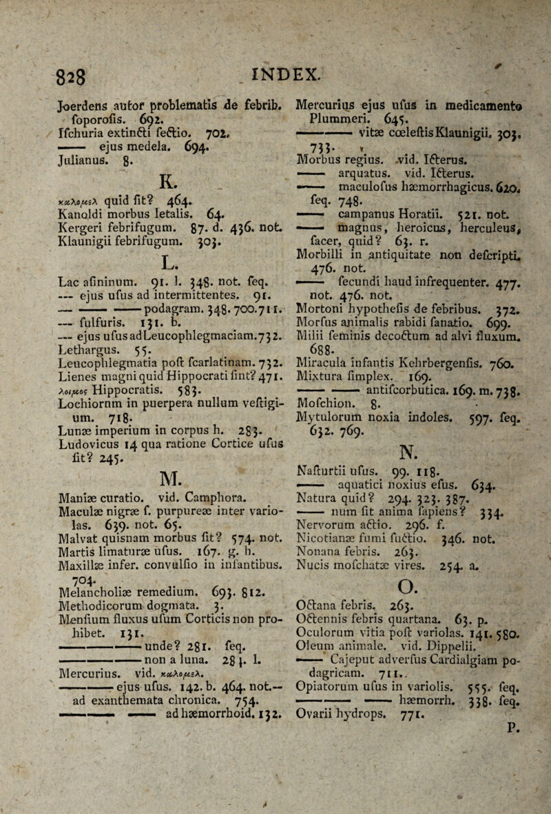 Joerdens aufcof problematis ile febrib. ■f foporolis. 692. Ifchuria extin&i fe&io. 702* —— ejus medela. 694. Julianus. 8. K. quid fit? 464. Kanoldi morbus letalis. 64. Kergeri febrifugum. 87. d. 436. not Klaunigii febrifugum. 303. L. Lac afininum. 91. 1. 348. not. feq. — ejus ufus ad intermittentes. 91. -podagram. 348. 700.711. — fulfuris. 131. b. — ejus ufusadLeucophlegmaciam.732. Lethargus. 55. Leucophlegmatia poft fcarlatinam. 732. Lienes magni quid Hippocrati fint? 471. Xoipos Hippocratis. 583. Loehiornm in puerpera nullum veftigi- um. 718. Lunae imperium in corpus h. 283« Ludovicus 14 qua ratione Cortice ufus iit? 245- M. Maniae curatio, vid. Camphora. Maculae nigrae f. purpureae inter vario- las. 639. not. 65. Malvat quisnam morbus fit? 574. not. Martis limaturae ufus. 167. g. h. Maxillae infer, convulfio in infantibus. 704* Melancholiae remedium. 693. 812. Methodicorum dogmata. 3. Menfium fluxus ufum Corticis non pro¬ hibet. 131. --■ unde? 281. feq. --non a luna. 28 p 1. Mercurius, vid. xccXop*a. -ejus ufus. 142. b. 464. not-- ad exanthemata chronica. 754. —■' - ■■ — ad haemorrhoid. 132. Mercurius ejus ufus in medicamento Plummeri. 645. — --- vitae cceleftis Klaunigii. 303. 73L * . , Morbus regius, -vid. I&erus. — arquatus. vid. Ifterus. —■ ■ maculo fas haemorrhagicus. 620* feq. 748. —— campauus Horatii. 521. not — magnus, heroicus, herculeus, facer, quid? 63. r. Morbilli in antiquitate non defcripti, 476. not. ■ fecundi haud infrequenter. 477. not. 476. not. Mortoni hypothefis de febribus. 372. Morfus animalis rabidi fanatio. 699. Milii feminis decoctum ad alvi fluxum. 688- Miracula infantis Kehrbergenfis. 760. Mixtura fimplex. 169. -antifcorbutica. 169. m. 738. Mofchion. 8* Mytulorum noxia indoles. 597. feq. 632. 769. N. Nafturtii ufus. 99. 11 g. — aquatici noxius efus. 634. Natura quid? 294. 323. 387. -- num fit anima fapiens? 334. Nervorum aftio. 296. f. Nicotianae fumi fmftio. 346. not Nonana febris. 263. Nucis mofchatae vires. 254. a. O. Oftana febris. 263. Octennis febris quartana. 63. p. Oculorum vitia pofl: variolas. 141. 580. Oleum animale, vid. Dippelii. •- Cajeput adverfus Cardialgiam po¬ dagricam. 711.. Opiatorum ufus in variolis. 555. feq. — - - haemorrh. 338. feq. Ovarii hydrops. 771. P.