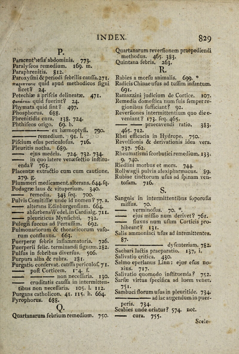 Paracenthefis abdominis. 773. Paralyfeos remedium. 169. m. Paraphrenitis. 812. Paroxyfmi & periodi febrilis cauiTa.271. 7retz<>7rTV(rts quid apud methodicos ligni licet? 24. Petechise a prifcis delineatse. 471. <puvcta-KOi quid fuerint? 24. Phymata quid lint? 497, Phosphorus. 688« Phrenitidis cura. 138* 724. Phthifeos origo. 69. b. ., ex hsemoptyfi. 790. - remedium. 91.1. Pifcium efus periculofus. 716. Pleuritis notha. 689* -- ejus medela. 724. 732. 734. ■ . in quo latere vensefeftio inilitu- enda? 763. Placentae extradlio cum cum cautione. 279. g. Plummeri medicaroent. alterans. 644.fq. Podagrae laus & vituperium. 340. »»■■ ■■ ■ remedia. 343 feq. 700. PulvisComitiflae unde id nomen? 77. a. —— alterans Edinburgenfmm. 664. — ■ ■ abforbensWedel. in Cardialg. 711. — pleuriticus Mynfichti. 732. Pulegii fuccus ad Pertuffim. 692. Pulmonariorum & thoracicorum vafo- rum conflnxus. 663. Puerperae febris inflammatoria. 726. Puerperii felic. terminandi lignum.282. Pulfus in febribus diverfus. 506. Purpura alba & rubra. 281. Purgatio confervat. cauffapericulof. 71. —— poft Corticem. 1-4. f. .... ■■ ■■ m —non neceffaria. 130. - cruditatis cauffa in intermitten¬ tibus non neceffaria. 105. 1. 112. Purgans catholicon. 41. 11S« h. 664. Pyrophorus. 688« Q- . . Quartanarum febrium remedium. 750. Quartanarum reverfionem praepediendi methodus. 465.583. Quintana febris. 263. R. Rabies a morfu animalis. . 699. * RadicisChinaeufus ad tuffim infantum. 691. Ramazzini judicium de Cortice. 107. Remedia domeflica numfuis femper re¬ gionibus fufficiant? 92. Reverfiones intermittentium quo diee- veniant? 173. feq. 465. — — praecavendi ratio. 383. 465. 712. Rhei efficacia in Hydrope. 750. Revulfionis & derivationis idea vera. 737« 762. Rheumatismi fcorbutici remedium. 133. 9. 740. Riediini morbus et mors. 744. Rollwagii pulvis alexipharmacus, 89. Rubiae tiniftorum ufus ad fpinam ven- tofam. 716. s. Sanguis in intermittentibus fbporofls miffus. 70. — verminofus. 70. *. — ejus miffio num derivet? 76r. — - ■■ fluxus num ufum Corticis pro¬ hibeant? 131. Salis ammoniaci tifus ad intemittentes. 87- ————— dyfenteriam. 782. Sachari laftis praeparatio. 137, i. Salivatio critica. 430. Salmo eperlanus Linn ; ejus efus no¬ xius. 717. Salivatio quomodo inftituenda ? 752. Sarfe virtus fpecifica ad luem vener. Sambuci florum ufus in pleuritide. 734. — ■ - 1 ~ ad lac augendum in puer¬ peris. 734. Scabies unde oriatur? 574. not. — cura. 755. Sceie-