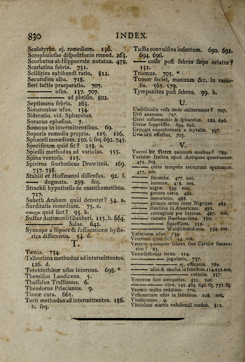 Sceletyrbe. ej. remedium. 136, Scrophulofae difpofitionis remed. 263. Scorbutus ab Hippocrate notatus. 471. Scarlatina febris. 731. Scillitica exhibendi ratio. 812. Secundina alba. 718. Seri laftis praeparatio. 707. ■ .. ufus. 137. 707. -. ad phtifin. 802. Septimana febris. 263. Simaroubae ufus. 134. Sideratio, vid. Sphacelus. Soranus ephefius. 7. Somnus in intermittentibus. 69. Soporis remedia propria. 115. 116. Sphaceliremedium. 250. i. feq.692. 745. Specificum quid fit ? 258* a. Spieffii methodus ad variolas. 555. Spina ventofa. 115. Spiritus fcorbuticus Drawitzii. 169. 737-738. Stahlii et Hoffmanni difienfus. 92. 1. — dogmata. 289* feq. Strackii hypothefis de exanthematibus. 7l7- Subeth Arabum quid denotet? 54. a. Surditatis remedium. 75. e. <rwo%6i quid fint? 93- b. SulfurAntimoniiGlauberi. 115.I1. 664. ■- ■■ - Salae. 642. Syncope a fopore & fuffocatione hyfte- rica differentia. 54. d. T. Tsenia. 734. Talboriana methodus ad intermittentes. 126. d. Terebinthinae ufus internus. 698- * Themifon Laodiceus. 5. Theifalus Trallianus. 6. Theodorus Priscianus. 9. Tineae cura. 665. Torti methodus ad intermittentes. 186. h. feq. Tufiisconvulfivainfantum. 690. 692. 694. 696. — unde poft febres faepe oriatur? 131. Trismus. 705. * Tumor faciei, manuum &c. in vario- lis. 565. «?79. Tympanites poft febres. 99. h. u. Umbilicalia vafa unde obliterentur? 707. Ur/i anatome. 727. Uteri inflammatio & fphacelus. 282.696, Urinae fuppreilio. 694. 696. Urticata exanthemata a mytulis. 597. Uvoe urfi effe&us. 703. r v. Vareni bi? quisnam morbus? 789. Variolae fruftra apud Antiquos quaeruntur. 471. feq. ——- certo tempore recurrunt epidemice. 477. not. --fecundae. 477. not. -internae. 478. not. —*-- nigrae. 539. not. -genera varia. 482. ——- inoculatio. 488. -primus ortus inter Nigritas. 48J. -—— tranfitus in Americani. 486. -contagium per litteras. 487. not. -■ curatio Boerhaaviana. 550. ---—— SpiefTiana. 555. -—— Waldfchmidiana. $54. not, Valerianae ufus. 739. Veternus quid fit? 54. not. Veteres quomodo febres fine Cortice fanave» rint? 83. Venaefeftionis locus. 114. —-jugularis. 737. -ej. efficacia. 762. -'■■■■ ufus& abufus in febribus. 114.232.not. -variolis. 557. Venereae luis antiquitas. 521. not. -cura. 142.464. 640. fq. 7?r.fq. Vermis miftu redditus. 770. Veficantium ufus in febribus. 108» no^ Vindicianus. 9. Vitriolum martis exhibendi modus. 812.