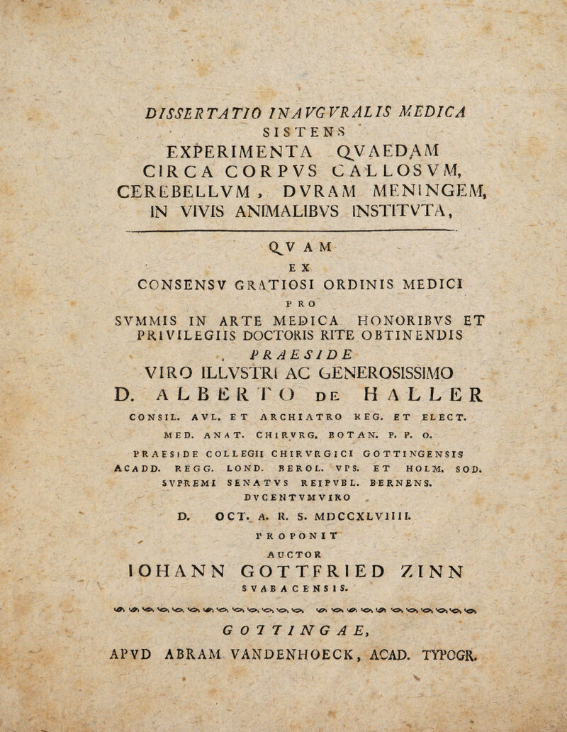 SISTENS EXPERIMENTA QVAEDAM CIRCA C O R P V S CALLOSVM, CEREJ3ELLVM , D V R A M MENINGEM, IN VIVIS ANIMAL1BVS 1NSTITVTA, Q^V A M E X y CONSENSV GRATIOSI ORDINIS MEDICI PRO SVMMIS IN ARTE MEDICA HONORIBVS ET PRIVILEGIIS DOCTORIS RITE OBTINENDIS PRAESIDE VIRO ILLVSTRI AC GENEROSISSIMO D. ALBE R r O de HALLER CONSI L. AVI, ET ARCHIATRO REG. ET ELECT. MED. AN AT. CHIRVRG, B O T A N. P. P. O. PRAESIDE COLLEGII CHIRVRGICI GOTTINGENSIS! ACADD. REGG. LOND. BEROL. vrs. ET HOLH, SOD. SVPREMI SENATVS REIPVBL. &ERNENS. DVCE11TVMVIRO D. OCT. A. R. S. MDCCXLV1III. ; __• ; / -r\ __ PROPONIT + ' .. . A U C TO R IOHANN GOTTFRIED ZINN SVABAC ENSIS. ^ •<>> 'Os & ’<>\ «o* so, G07T1NGAE, APVD ABRAM VANDENHOECK, ACAD. TYPOGR.