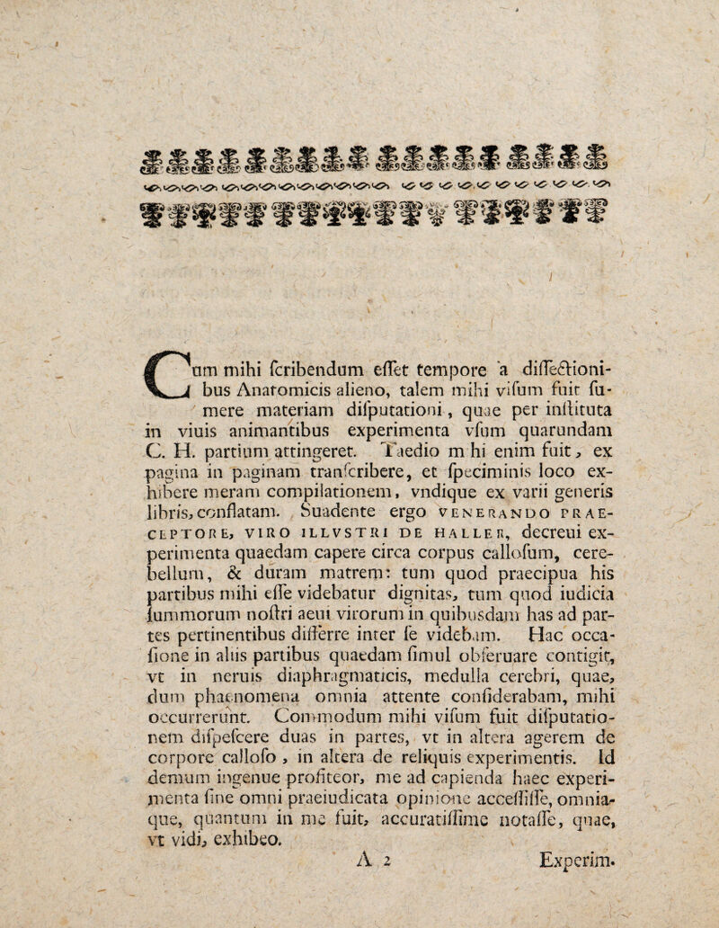 Cnm mihi fcribendum effet tempore a difle&ioni- bus Anatomicis alieno, talem mihi vifum fuit fu* mere materiam difputationi, quae per inflituta in viuis animantibus experimenta vfum quarundam C. H. partium attingeret. Taedio m hi enim fuit, ex pagina in paginam tranfcribere, et fpeciminis loco ex¬ hibere meram compilationem, vndique ex varii generis libris,conflatam. Suadente ergo venerando prae¬ ceptore, viro iLLVSTiu de halleu, decreui ex¬ perimenta quaedam capere circa corpus callofum, cere¬ bellum, & duram matrem: tum quod praecipua his partibus mihi efle videbatur dignitas, tum quod indicia lummorum noftri aeni virorum in quibusdam has ad par¬ tes pertinentibus differre inter fe videbam. Hac occa- fione in aliis partibus quaedam fimul obferuare contigit, vt in neruis diaphragmaticis, medulla cerebri, quae, dum phaenomena omnia attente confiderabam, mihi occurrerunt. Commodum mihi vifum fuit difputatio- nem difpefcere duas in partes, vt in altera agerem de corpore callofo , in altera de reliquis experimentis. Id demum ingenue profiteor, me ad capienda haec experi¬ menta fine omni praeiudicata opinione acceflifle, omnia- qne, quantum in me fuit, accuratiflime notafFe, quae, vt vidi, exhibeo. A 2 Experim.