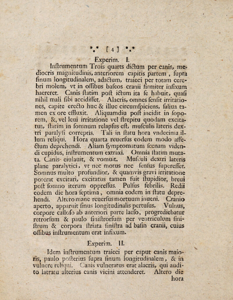 Experim. I. Inilrumentum Trois quarts dictum per canis, me¬ diocris magnitudinis, anteriorem capitis partem , fupra finum longitudinalem, ada&um, traieci per totam cere¬ bri molem, vt in ollibus bafeos cranii firmiter infixum haereret. Canis ftatim poli: i&urn ita fe habuit, quali nihil mali libi accidillet. Alacris, omnes leniit irritatio¬ nes, capite ere&o huc & illuc circumfpiciens, faliua ta¬ men ex ore effluxit. Aliquamdiu poli incidit in fopo- rem, &, vel leui irritatione vel llrepitu quodam excita¬ tus, ftatim in fomnum relapfus eft, mufculis lateris dex¬ tri paralyli correptis. Tali in flatu hora vndecima il¬ lum reliqui. Hora quarta reuerfus eodem modo affe- £lum deprehendi. Aliam (ymptomatum (cenam viden¬ di cupidus, inilrumentum extraxi. Omnia llatim muta¬ ta. Canis eiulauit, & vomuit. Mufeuli dextri lateris plane paralytici, vt nec motus nec lenius Iu perciret. Somnus multo profundior, & quamvis gravi irritatione poterat excitari, excitatus tamen fuit llupidior, breui poli fomno iterum oppreffus. Pulfus febrilis. Redii eodem die hora feptima , omnia eodem in llatu depre¬ hendi. Altero mane reuerfus mortuum inueni. Cranio aperto, apparuit finus longitudinalis pertufus. Vulnus, corpore callofo ab anteriori parte laefo, progrediebatur retrorfum & paulo finiftrorfum per ventriculum lini- ftrum & corpora llriata liniflra ad balin cranii, cuius offibus inilrumentum erat infixum. Experim. II. Idem inilrumentum traieci per caput canis maio¬ ris, paulo pofterius fupra finum longitudinalem, & in vulnere reliqui. Canis vulneratus erat alacris, qui audi¬ to latratu alterius canis vicini attenderet. Altero die hora