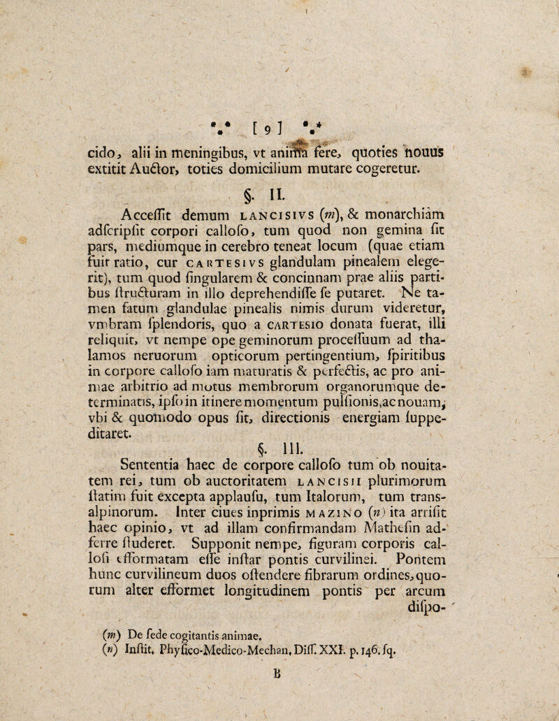 eido, alii in meningibus, vt aniiffti fere, quoties fiouus extitit Audor, toties domicilium mutare cogeretur. §. I Accedit demum lancisivs (ni), & monarchiam adfcripfit corpori callofo, tum quod non gemina fit pars, mediumque in cerebro teneat locum (quae etiam fuit ratio, cur caktesivs glandulam pinealem elege¬ rit), tum quod fingularem & concinnam prae aliis parti¬ bus ftrufturam in illo deprehendide fe putaret. Ne ta¬ men fatum glandulae pinealis nimis durum videretur, vmbram fplendoris, quo a cartesio donata fuerat, illi reliquit, vt nempe ope geminorum procelfuum ad tha¬ lamos neruorum opticorum pertingentium, fpiritibus in corpore callofo iam maturatis & perfeftis, ac pro ani¬ mae arbitrio ad motus membrorum organorumque de¬ terminatis, ipfoin itinere momentum puIfionis,acnouam^ vbi & quomodo opus fit, directionis energiam fuppe- ditaret. §. 111. Sententia haec de corpore callofo tum ob nouita- tem rei, tum ob auctoritatem lancisji plurimorum itatim fuit excepta applaufu, tum Italorum, tum trans¬ alpinorum. Inter ciues inprimis mazino (n) ita arrifit haec opinio, vt ad illam confirmandam JVlathefin ad- ferre lluderct. Supponit nempe, figuram corporis cal- lofi tfformatam ede indar pontis curvilinei. Poritem hunc curvilineum duos odendere fibrarum ordines, quo¬ rum alter efformet longitudinem pontis per arcum difpo- V- ' ' ^ v.. (m) De fede cogitantis animae. (») Infiit, Phyfico-Medico-Mechan. DilT.XXI. p. 146. fq. B  v