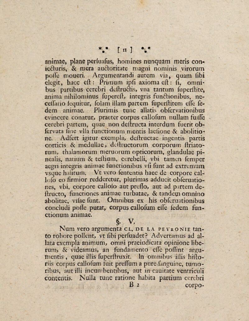 * * « • # [ n ] animae, plane perluafus, homines nunquam meris con- iefluris, & mera auctoritate magni nominis virorum polle moueri. Argumentandi autem via, quam libi elegit, haec eft: Primum ipfi axioma eft: (i, omni¬ bus partibus cerebri deftrucftis, vna tantum fuperftite, anima nihilominus fupereft, integris fun&ionibus, ne- celTatio lequitur, folam illam partem fuperftitem efte ie- dem animae. Plurimis tunc allatis obfervationibus evincere conatui praeter corpus callofum nullam fuifle cerebri partem, quae non deftructa interdum fuerit ob- fervata fine vlla functionum mentis laefione & abolitio¬ ne. Adfert igitur exempla, deftructae ingentis partis corticis & medullae, deftructorum corporum ftriato- rum, thalamorum meruorum opticorum, glandulae pi¬ nealis, natium & teftium, cerebelli, vbi tamen femper aegri integris animae functionibus vfi funt ad extremum vsque halitum. Vt vero fententia haec de corpore cal¬ le fo eo firmior redderetur, plurimas adducit obferuatio- nes, vbi, corpore callolo aut prefio, aut ad p irtem de- ftructo, functiones animae turbatae, & tandem omnino abolitae, vilae funt. Omnibus ex his obferuatiombus concludi polle putat, corpus callofum elfe fedem fun¬ ctionum animae. §. V. Num vero argumenta cl* de la peyronie tan¬ to robore pollent, vt fibi perfuadet? Advertamus ad al¬ lata exempla animum, omni praeiudicata opinione libe¬ rum, & videamus, an fundamento e(Te pofiint argu¬ mentis , quae illis fuperftruxit. In omnibus illis hifto- riis corpus callofum fuit preftum a puredanguine, tumo¬ ribus, aut illi incumbentibus, aut m cauitate ventriculi contentis. Nulla tunc ratione habita partium cerebri B 2 corpo-