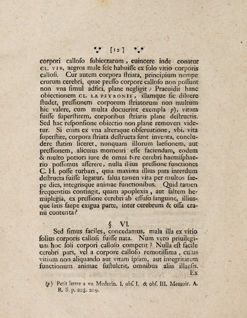 * » * • » » [12] corpori callofo fubiectaram * euincere inde conatur cl. vir, aegros male fele habuifteex folo vitio corporis callofi. Cur autem corpora ftriata, principium nempe crurum cerebri, quae prefTo corpore callofo non pofiiint non vna fimul adfici, plane negligit ? Praeuidk hanc obiectionem cl. la peyronie, illamque fic diluere ftudet, preftionem corporum (friatorum non multum hic valere, cum multa docuerint exempla p), vitam fuifle fuperftitem, corporibus ftriatis plane deftructis. Sed hac refponfione obiectio non plane removeri vide¬ tur. Si enim ex vna akeraque obferuatione, vbi, vita fuperftite, corpora ftriata deftructa funt inventa, conclu¬ dere ftatim liceret, nunquam illorum laefionem, aut preftionem, alicuius momenti efte faciendam, eodem & multo potiori iure de omni fere cerebri haemifphae- rio poftemus afterere, nulla illius preftione functiones C. H. pofte turbari, quia maxima illius pars interdum deftructa fuiife legatur, falua tamen vita per multos fae- pe dies, integrisque animae functionibus. Quid tamen frequentius contingit, quam apoplexia , aut faitem he¬ miplegia, ex preftione cerebri ab effufo (anguine, illius- que iatis faepe exigua parce, inter cerebrum & ofta cra¬ nii contenta? § VI. Sed fimus faciles, concedamus, mala illa ex vitio folius corporis callofi fuifte nata. Num vero priuilegi- um hoc foli corpori calloib competit ? Nulla eft facile cerebri pars, vel a corpore callofo remotiftima , cuius vitium non aliquando aut vitam ipfam, aut integritatem functionum animae fuftuient, omnibus aliis illsefis. Ex (p) Petit lettre a vn Medecin. I. obC I, & obf. III* Metnoir. A, R. S, p, 208. 209.