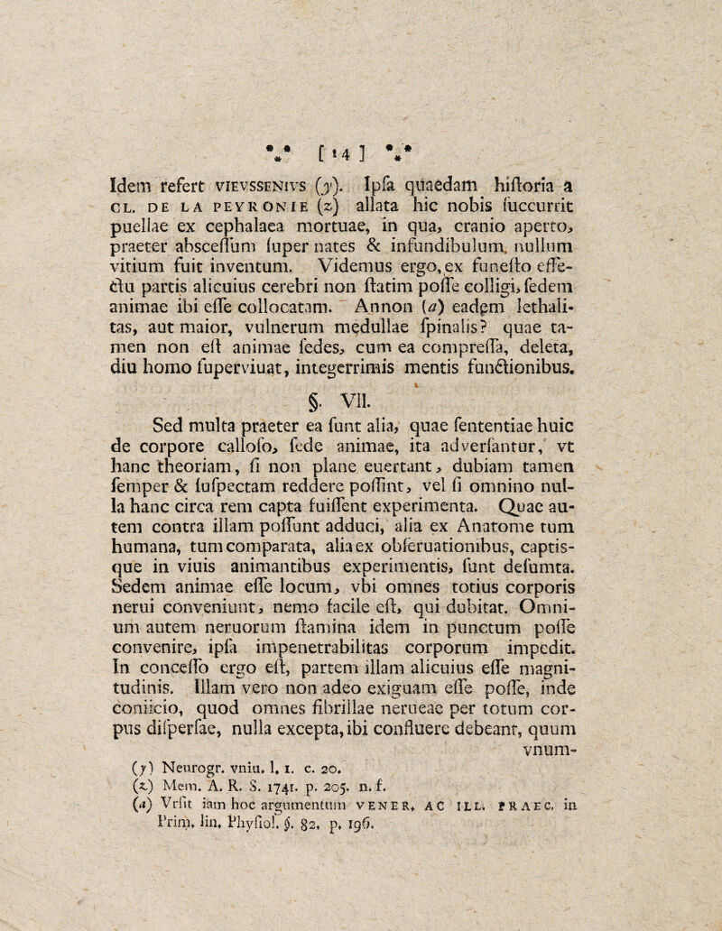 • ft * • ■'# * [ 8 4 ] Idem refert vievssenivs (j). Ipfa quaedam hiftoria a cl, de la peyrgnie (z) allata hic nobis liiccurrit puellae ex cephalaea mortuae, in qua, cranio aperto, praeter abscenum luper nates & infundibulum, nullum vitium fuit inventum. Videmus ergo,ex funefto effe- du partis alicuius cerebri non ftatim pode colligi, fedem animae ibi eife collocatam. Annon {a) eadpm lethali- tas, aut maior, vulnerum medullae fpinalis? quae ta¬ men non ed animae fedes, cum ea compreda, deleta, diu homo fuperviuat, integerrimis mentis fundionibus. §. VII. Sed multa praeter ea funt alia? quae fententiae huic de corpore callofo, lede animae, ita adverlantur, vt hanc theoriam, fi non plane euertant, dubiam tamen fernper & lufpectam reddere pofiint, vel fi omnino nul¬ la hanc circa rem capta fuident experimenta. Quae au¬ tem contra illam poliunt adduci, alia ex Anatome tum humana, tumcomparata, alia ex obleruationibus, captis- que in viuis animantibus experimentis, funt defumta. Sedem animae efie locum, vbi omnes totius corporis nerui conveniunt, nemo facile eft, qui dubitat. Omni¬ um autem nemorum flamina idem in punctum polle convenire, ipla impenetrabilitas corporum impedit. In concedo ergo eft, partem illam alicuius ede magni¬ tudinis. Illam vero non adeo exiguam ede polle, inde coniicio, quod omnes fibrillae nerueae per totum cor¬ pus difperfae, nulla excepta, ibi confluere debeant, quum vnum- (7) Neurogr. vnia. U 1. c. 20. (zS) Mem. A. R. S. 1741. p. 205. n. f. (a) Vrfit iam hoc argumentum v en ER* AC ILL. ?raec, in Frini, iin* Fhyfiol. §. 82» pf 196.