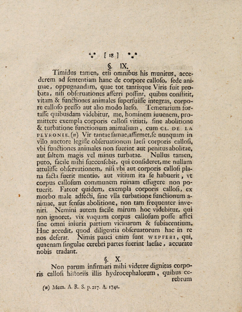 §. ix. Timidus tamen, etii omnibus his munitus, acce¬ derem ad fententiam hanc de corpore callofo, iede ani¬ mae, oppugnandam, quae tot tantisque Viris fuit pro¬ bata, nifi obferuationes afferri poffint, quibus conftitit, vitam & functiones animales fuperfuifle integras, corpo¬ re callofo prdfo aut alio modo laefo. Temerarium fbr- tafle quibusdam videbitur, me, hominem iuuenem, pro¬ mittere exempla corporis callofi vitiati, fine abolitione & turbatione functionum animalium , cum cl. de la rEYi<ONiE.(») Vir tantae famae,affirmet,fe nunquam in vilo auctore legifle obferuationem iaefi corporis callofi, vbi functiones animales non fuerint auc penitus abolitae, aut faltem magis vel minus turbatae. Nullus tamen, puto, facile mihi fuccenfebit, qui confideret, me nullam attulifie obfervationem, nifi vbi aut corporis callofi pla¬ na fatta fuerit mentio, aut vitium ita fe habuerit, vt corpus callofum communem ruinam effugere non po¬ tuerit. Fateor quidem, exempla corporis callofi, ex morbo male adfecti, fine vlla turbatione functionum a- niraae, aut fenfus abolitione, non tam frequenter inve¬ niri. Nemini autem facile mirum hoc videbitur, qui non ignoret, vix vnquam corpus callofum pofTe affici fine omni iniuria partium vicinarum & fubiacentiuin. Huc accedit, quod diligentia obferuatorum hac in re nos deferat. Nimis pauci enim funt wepferi, qui, quaenam fingulae cerebri partes fuerint laefae, accurate nobis tradant. §. X. Non parum infirmari mihi videtur dignitas corpo¬ ris callofi hittoriis illis hydrocephalorum, quibus ce¬ rebrum (n) Mem. A. R. S. p. 2i7. A, 174U