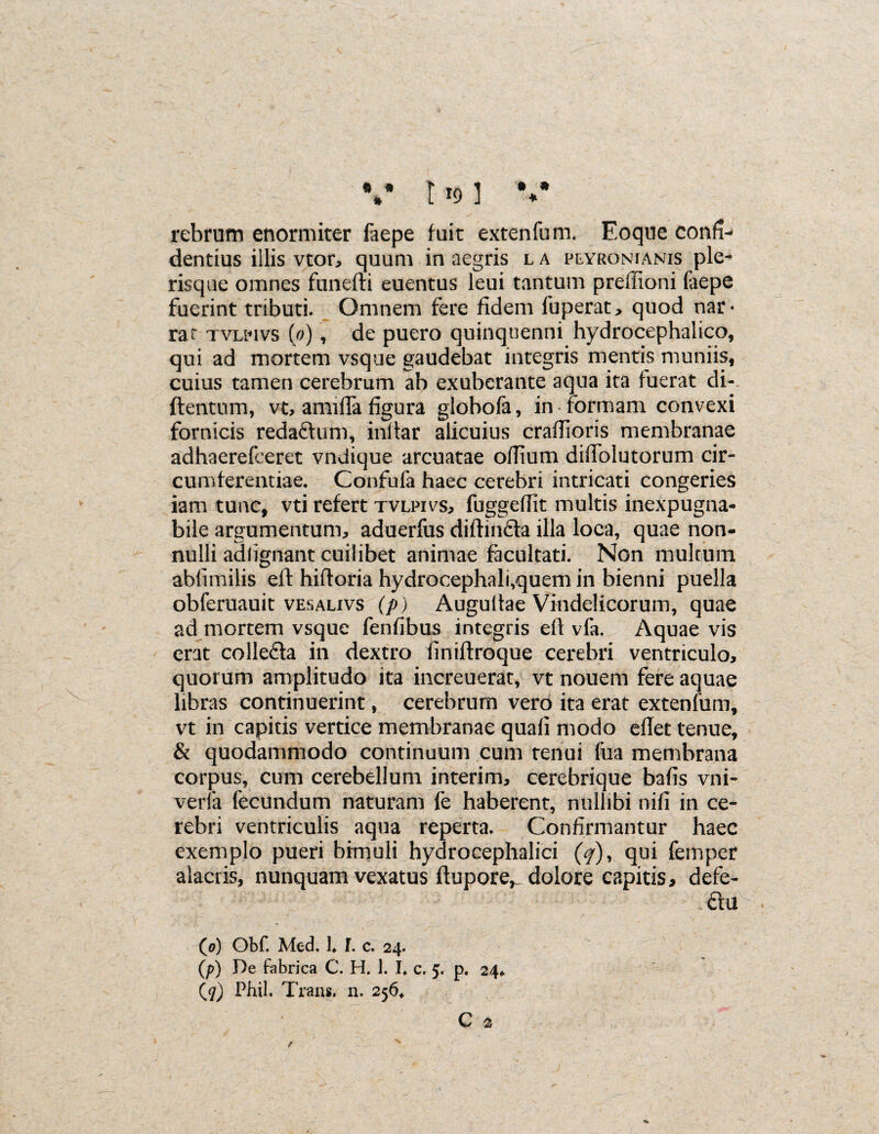 * * * • • * 119 ] rebrum enormiter faepe fuit extenfum. Eoque confn dentius illis vtor, quum in aegris l a peyronianis ple^ risque omnes funefti euentus leui tantum preffioni faepe fuerint tributi. Omnem fere fidem fuperat, quod nar« rat tvlpivs (0), de puero quinquenni hydrocephalico, qui ad mortem vsque gaudebat integris mentis muniis, cuius tamen cerebrum ab exuberante aqua ita fuerat di- {lentum, vt, amiffa figura globofa, in formam convexi fornicis reda&um, inltar alicuius craffioris membranae adhaerefceret vndique arcuatae odium diffolutorum cir¬ cumferentiae. Confufa haec cerebri intricati congeries iam tunc, vti refert tvlpivs, fuggeffit multis inexpugna¬ bile argumentum, aduerfus diflin&a illa loca, quae non¬ nulli adlignant cuilibet animae facultati. Non multum ablimilis efl hiftoria hydrocephali,quem in bienni puella obferuauit vesalivs (p) Augultae Vindelicorum, quae ad mortem vsque fenfibus integris ell vfa. Aquae vis erat colleda in dextro liniflroque cerebri ventriculo, quorum amplitudo ita increuerat-, vt nouem fere aquae libras continuerint, cerebrum verd ita erat extenfum, vt in capitis vertice membranae quali modo eflet tenue, & quodammodo continuum cum tenui fua membrana corpus, cum cerebellum interim, cerebrique bafis vni- verfa fecundum naturam fe haberent, nullibi nili in ce¬ rebri ventriculis aqua reperta. Confirmantur haec exemplo pueri bimuli hydrocephalici (</), qui fbmper alacris, nunquam vexatus ftupore,_ dolore capitis, defe- dlu • • ■ . • ' 11 . r . . ' / ’ ■ ' . (0) Obf. Med. lf I. c. 24. (p) De fabrica C. H. 1. I. c. 5. p. 24*