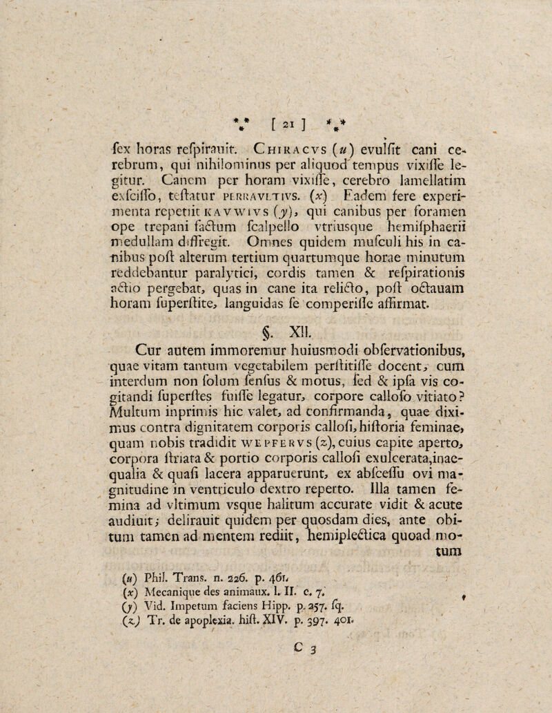 ( V [ 21 ] V * fex horas refpirauit Chiracvs (u) evulfit cani ce¬ rebrum, qui nihilominus per aliquod tempus vixiffe le¬ gitur. Canem per horam vixiffe, cerebro lamellatim e:\fciffo, teftatur perravltivs. (x) F.adem fere experi- menta repetiit kavwivs (y), qui canibus per foramen ope trepani faftum fcalpeflo vtriusque hemifphaerii medullam diffregit. Omnes quidem mufculi his in ca¬ nibus poft alterum tertium quartumque horae minutum reddebantur paralytici, cordis tamen & refpirationis aflio pergebat, quas in cane ita relifto, poft oftauam horam fuperftite, languidas fe comperille affirmat. §. X!!. Cur autem immoremur huiusmocli obfervationibus, quae vitam tantum vegetabilem perllitifie docente cum interdum non 1'olum fenfus & motus, l’ed & ipfa vis co¬ gitandi fuperftes fu lfle legatur, corpore callofo vitiato ? Multum inprimis hic valet, ad confirmanda, quae dixi¬ mus contra dignitatem corporis callofi,hifloria feminae, quam nobis tradidit wepfervs (z),cuius capite aperto, corpora ilnara & portio corporis callofi exulcerata,inae¬ qualia & quafi lacera apparuerunt, ex ablceflu ovi ma¬ gnitudine in ventriculo dextro reperto. Illa tamen fe¬ mina ad vltimum vsque halitum accurate vidit & acute audimt; delirauit quidem per quosdam dies, ante obi¬ tum tamen ad mentem rediit, hemiple&ica quoad mo¬ tum («) Phil. Trans, n. 226. p. 461. (x) Mecnnique fles animaux. 1. II. c, 7» (j) Vid. Impetum faciens Hipp. p. 257. fq. (z.) Tr. de apoplexia, hift. XIV. p. 397. 401. C 3