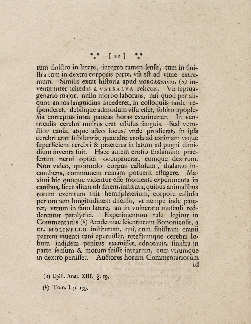 * [ 22 1 tum finiftro in latere, integro tamen (enfu, tum in fmi- ftra tum in dextra corporis parte, vfa eft ad vitae extre¬ mum. Similis extat hiftoria apud morgagnivm, (a) in¬ venta inter fchedas a valsalva relictas. Virleptua- genario major, nullo morbo laborans, nili quod per ali¬ quot annos languidius incederet, in colloquiis tarde re- fponderet, debilique admodum vifu effet, fubito apople¬ xia correptus intra paucas horas exanimatur. In ven¬ triculis cerebri multus erat effbfus (anguis. Sed vetu- ftior caufa, atque adeo locus, vnde prodierat, in ipla cerebri erat fubffantia, quae alte erofa ad extimam vsque fuperficiem cerebri & praeterea in latum ad pugni dimi¬ dium inventa fuit. Haec autem erodo thalamum prae- fertim nerui optici occupauerat, eumque dextrum. Non video, quomodo corpus callofum , thalamo in¬ cumbens, communem ruinam potuerit effugere. Ma¬ ximi hic quoque videntur ede momenti experimenta in canibus, licet alium ob finem,inftituta, quibus animalibus totum exemtum luit hemifphaerium, corpore callofo per omnem longitudinem difciflo, vt nempe inde pate¬ ret, vtrum in (tmo latere, an in vulnerato mulculi red¬ derentur paralytici. Experimentum tale legitur in Commentariis {b) Academiae fcientiarum Bononiends, a cl. molinkllo inllitutum, qui, cum finiftram cranii partem viuenti cani aperuilTet, reteclumque cerebri lo¬ bum indidem penitus exemifict, adnotauit, dniftra in parte fenfum & motum fuiffe integrum, cum vtrumque in dextro periiffet. Au&ores horum Commentariorum (a) Epift. Anat. XIII. §. 19. (b) Toni. I. p. 139.