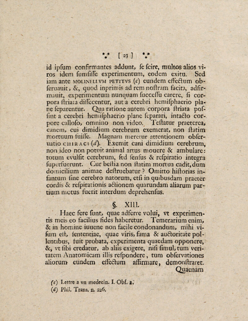 * # * * * [ 23 ] id ipfum confirmantes addunt, fe fcire, multos alios vi- ros idem fumfilTe experimentum, eodem exitu. Sed iam ante molinellvm petitvs (c) eundem effeftum ob- feruauit, &, quod inprimis adremnoffram facit), adfir- mauit, experimentum nunquam fuccefiu carere, fi cor¬ pora ftriaca diflecentur, aut a cerebri hemifphaerio pla¬ ne feparentur. Qua ratione autem corpora ftriata pof- fmt a cerebri hemifphaerio plane feparari, intadlo cor¬ pore calloib; omnino non video. Teftatur praeterea, canem, cui dimidium cerebrum exemerat, non ftatim mortuum fuilTe. Magnam meretur attentionem obfer- uatio chiraci (d). Exemit cani dimidium cerebrum, non ideo non potuit animal artus mouere & ambulare: totum evuliit cerebrum, fed fenfus & refpiratio integra fuperfuerunt. Cur beitia non flarim mortua cadit, dum do micilium animae deftruebatur ? Omitto hiftorias in- fanturn fine cerebro natorum, etfi in quibusdam praeter cordis & refpirationis adiionem quarundam aliarum par¬ tium motus fuerit interdum deprehenfus. §. X11L Haec fere funt, quae adferre volui, vt experimen¬ tis meis eo facilius fides haberetur. Temerarium enim, & in homine iuuene non facile condonandum, mihi vi- fum eit, iententiae, quae viris, fama & auctoritate pol¬ lentibus, fuit probata, experimenta quaedam opponere, &, vtlibi credatur, ab aliis exigere, nifi fimuhtum veri¬ tatem Anatomicam illis refpondere, tum obfervationes aliorum eundem effectum affirmare, demonftrarer. Quaenam (c) Lettre a vn medecin. I. Obf. 2,' (d) PJxi!, Trans, n. 226. >-