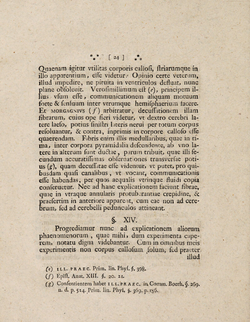 # * * V [ 24 ] Quaenam igitur vtilitas corporis caliofi, flriarumque ia illo apparentium, ede videturr Opinio certe veterum, illud impedire, ne pituita in ventriculos defluat, nunc {)lane obfoleuit. Verofimiliimum efl: (<?), principem il- ius vfum effe, communicationem aliquam motuum forte & fenfuum inter verumque hemifphaerium facere. Et MORGAGNivs (/) arbitratur, decuffitionem illam fibrarum, cuius ope fieri videtur, vt dextro cerebri la¬ tere laefo, potius finitin lateris nerui per totum corpus refoluantur, & contra, inprimis in corpore callofo effe quaerendam. Fibris enim illis medullaribus, quae in ri¬ ma, inter corpora pyramidalia defeendence, ab vno la¬ tere in alterum funt duftae, parum tribuit, quae illi fe¬ cundum aceuratiflimas obferoat ones transverfie poti¬ us (g), quam decuffitae effe videntur, vt putet, pro qui¬ busdam quafi canalibus, vt vocant, communicationis effe habendas, per quos aequalis vtrinque fluidi copia conferuetur. Nec ad hanc explicationem faciunt fibrae, quae in vtraque annularis protuberandae crepidine, k praeferam in anteriore appare nt, cum eae non ad cere¬ brum, fcd ad cerebelli pedunculos attineant §. XIV. Progrediamur nunc ad explicationem aliorum phaenomenorum , quae mihi, dum experimenta cape¬ rem, notatu digna videbantur. Cum in omnibus meis experimentis non corpus callofum folum, fed praeter illud (e) ili. praec, Prirru lin. Fhyf <5, 398* (/) Epifh Anat. XIII. 20. zu (g) Confermentem habet hl.praec, ii\ Conim. Boerh, §. 269. n. d. p, 5^4. Prim, lia. Phyit §. 369. p. i&6.