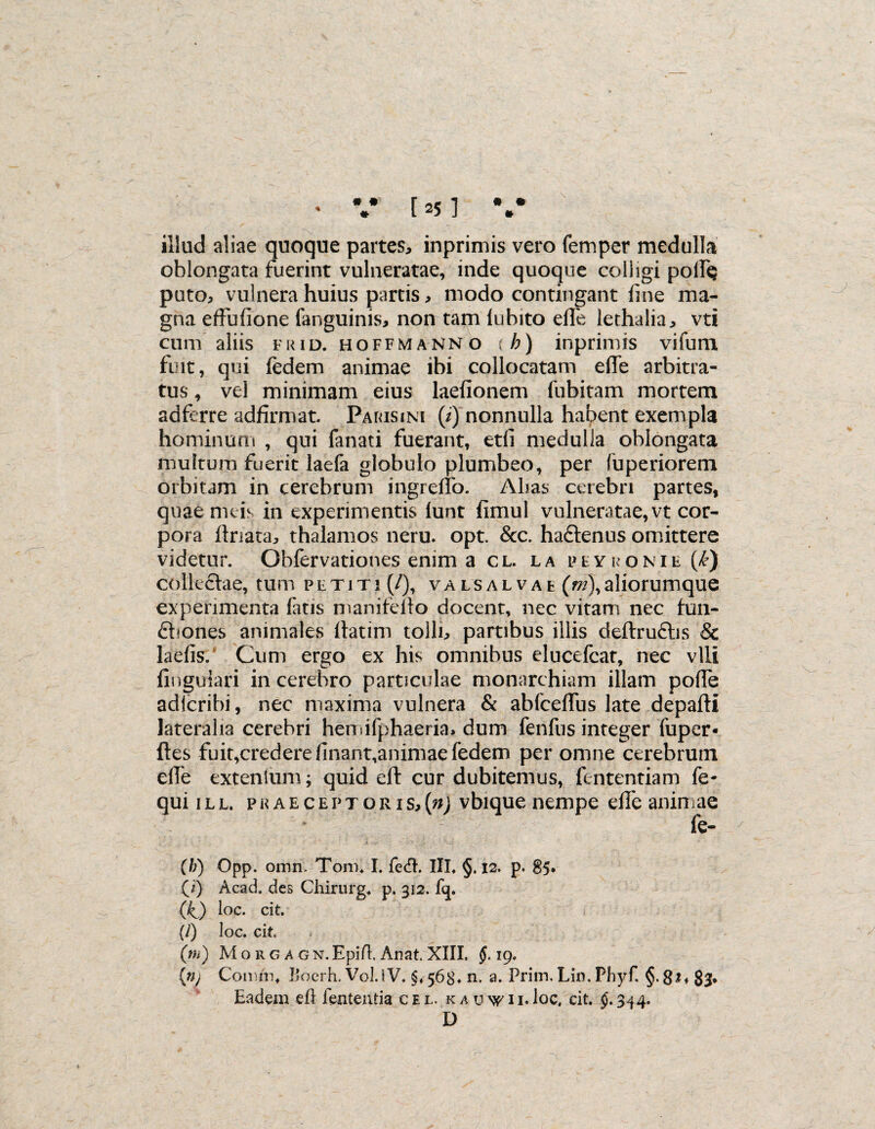 illud aliae quoque partes, inprimis vero femper medulla oblongata fuerint vulneratae, inde quoque colligi podQ puto, vulnera huius partis, modo contingant fine ma¬ gna effufione fanguinis, non tam lubito elfe lethalia, vti cum aliis frid. hoffmann o (h) inprimis vifum fuit, qui fedem animae ibi collocatam efTe arbitra¬ tus , vel minimam eius laefionem fubitam mortem adferre adfirmat. Parisim (/) nonnulla habent exempla hominum , qui fanati fuerant, edi medulla oblongata multum fuerit laefa globulo plumbeo, per fuperiorem orbitam in cerebrum ingreffo. Alias cerebri partes, quae meis in experimentis lunt fimul vulneratae, vt cor¬ pora ftriata, thalamos neru. opt. &c. ha&enus omittere videtur. Obfervationes enim a cl. la peyronie {k) collectae, tum petiti (/), valsalvae (m\ aliorumque experimenta fatis manifeilo docent, nec vitam nec hm- £hones animales llatim tolli, partibus illis deftruftis & laefis.* Cum ergo ex his omnibus elucefcat, nec vili finguiari in cerebro particulae monarchiam illam polfe adlcribi, nec maxima vulnera & abfceffus late depafti lateralia cerebri hemifphaeria» dum fenfus integer fuper- ftes fuit,crederennant,animaefedem per omne cerebrum efle extentum; quid eft cur dubitemus, fententiam fe- qui i l l. p k a e c e p t o r i s, (n) vbique nempe efife animae fe- (b) Opp. omn. Tonn I. fe<ft. III. §. 12. p. 85. (i) Acad. des Chirurg* p. 312. fq. (kj loc. cit. (/) loc. cit (m) Mo rg AGN.Epifl. Anat. XIII. $.19. (»; Conirn, liocrh. Vol.tV. §, 568* n. a. Prim. Lin. Phyf. §. 8^♦ 83* Eadem eft lententia cel. k a u vpi i.loc, cit. §.344. D