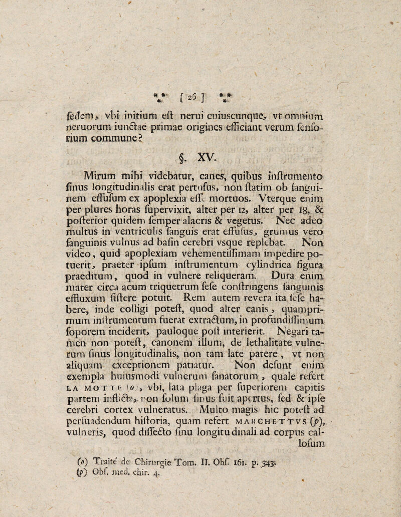 <5* # • * * fedem, vbi initium eft nerui cuiuscunque, vt omnium neruorum iunfhe primae origines efficiant verum fenfo» rium commune? §. XV. Mirum mihi videbatur, canes, quibus inftrumento finus longitudinalis erat pertufus, non ftatim ob (angui- nem effufum ex apoplexia effi mortuos. Vterque enim per plures horas fupervixit, alter per 12, alter per 18, & pofterior quidem femper alacris & vegetus. Nec adeo multus in ventriculis (anguis erat effulus., grumus vero (anguinis vulnus ad bafin cerebri vsque replebat. Non video, quid apoplexiam vehementiffimam impedire po¬ tuerit^ praeter ipfum inftrumentum cylindrica figura praeditum , quod in vulnere reliqueram. Dura enim mater circa acum triquetrum fefe conftruigens (anguinis effluxum (iftere potuit. Rem autem revera ita <efe ha¬ bere, inde colligi poteft, quod alter canis > quampri¬ mum inftrumentum fuerat extra£tum,in profundiffimunx foporem inciderit, pauioque poft interierit. Negari ta¬ men non poteft, canonem illum, de lethalitate vulne¬ rum finus longitudinalis, non tam late patere , vt non aliquam exceptionem patiatur. Non defunt enim exempla humsmodi vulnerum fanatorum , quale refert la MOTTF [0vbi, lata plaga per fuperiorem capitis partem inflifte, non folum (mus fuit apertus, fed & ipfe cerebri cortex vulneratus. Multo magis hic poteft ad perfuadendum hiftoria, quam refert m a r c h e t t v s (/>), vulneris, quod di(Te£lo (Inu longitudinali ad corpus cal- lofum (0) Traite de Chirurgi e Torrn II. Obf 161. p. 343.