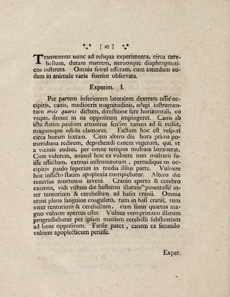 41 * * [ 28 ] V Transeamus nunc ad reliqua experimenta, circa cere¬ bellum, duram matrem, neruosque diaphragmati¬ cos inftituta. Omnia fitnul afferam, cum interdum eo¬ dem in animale varia fuerint obfervata. Experim. I. Per partem inferiorem lateralem dextram oflls’oc¬ cipitis, canis, mediocris magnitudinis, adegi inftrumen- tum truis quarts dictum, dire&ione fere horizontali, eo vsque, donec in os oppolitum impingeret. Canis ab i£tu ftatim paulum attonitus fenlim tamen ad fe rediit, magnosque edidit clamores. Faftum hoc eft vefptri circa horam lextam. Cum altero die hora prima po- meridiana redirem, deprehendi canem vegetum, qui, vt a vicinis audiui, per omne tempus multum latrauerat. Cum viderem, animal hoc ex vulnere non multum fu* ifle affectum, extraxi inftrumentum , pertudique os oc¬ cipitis paulo fuperius in media illius parte. Vuinere hoc inflifto ftatim apoplexia corripiebatur. Altero die reuerlus mortuum inveni. Cranio aperto & cerebro exemto, vidi vulnus die hefterno lllatunCpenetralfd in¬ ter tentorium & cerebellum ad balin cranii. Omnia erant plena fanguine coagulato, tum in bafi cranii, tum inter tentorium & cerebellum, cum linus quartus ma¬ gno vulnere apertus ellet. Vulnus veroprimum illatum progrediebatur per ipfatn mediam cerebelli fubftantiam ad latus oppolitum. Facile patet, canem ex fecundo vulnere apoplecricum perufte.